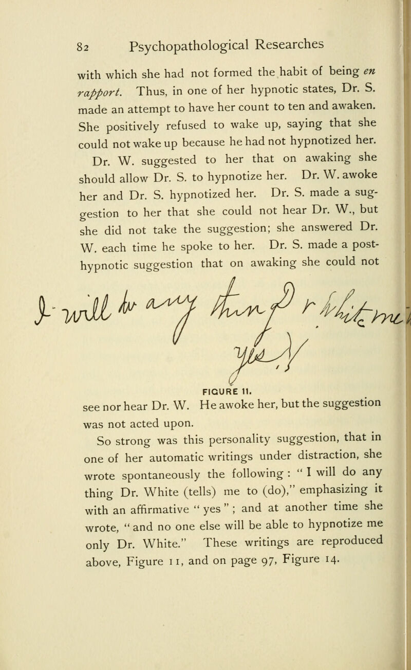 with which she had not formed the habit of being en rapport. Thus, in one of her hypnotic states, Dr. S. made an attempt to have her count to ten and awaken. She positively refused to wake up, saying that she could not wake up because he had not hypnotized her. Dr. W. suggested to her that on awaking she should allow Dr. S. to hypnotize her. Dr. W. awoke her and Dr. S. hypnotized her. Dr. S. made a sug- gestion to her that she could not hear Dr. W., but she did not take the suggestion; she answered Dr. W. each time he spoke to her. Dr. S. made a post- hypnotic suggestion that on awaking she could not yidJ/ jl FIGURE 11. see nor hear Dr. W. He awoke her, but the suggestion was not acted upon. So strong was this personality suggestion, that in one of her automatic writings under distraction, she wrote spontaneously the following :  I will do any thing Dr. White (tells) me to (do), emphasizing it with an affirmative  yes  ; and at another time she wrote,  and no one else will be able to hypnotize me only Dr. White. These writings are reproduced above, Figure 11, and on page 97, Figure 14.