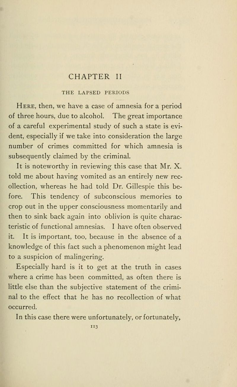 CHAPTER II THE LAPSED PERIODS Here, then, we have a case of amnesia for a period of three hours, due to alcohol. The great importance of a careful experimental study of such a state is evi- dent, especially if we take into consideration the large number of crimes committed for which amnesia is subsequently claimed by the criminal. It is noteworthy in reviewing this case that Mr. X. told me about having vomited as an entirely new rec- ollection, whereas he had told Dr. Gillespie this be- fore. This tendency of subconscious memories to crop out in the upper consciousness momentarily and then to sink back again into oblivion is quite charac- teristic of functional amnesias. I have often observed it. It is important, too, because in the absence of a knowledge of this fact such a phenomenon might lead to a suspicion of malingering. Especially hard is it to get at the truth in cases where a crime has been committed, as often there is little else than the subjective statement of the crimi- nal to the effect that he has no recollection of what occurred. In this case there were unfortunately, or fortunately,