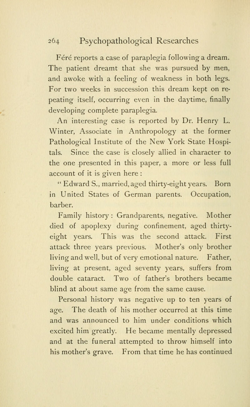 Fere reports a case of paraplegia following a dream. The patient dreamt that she was pursued by men, and awoke with a feeling of weakness in both legs. For two weeks in succession this dream kept on re- peating itself, occurring even in the daytime, finally developing complete paraplegia. An interesting case is reported by Dr. Henry L. Winter, Associate in Anthropology at the former Pathological Institute of the New York State Hospi- tals. Since the case is closely allied in character to the one -presented in this paper, a more or less full account of it is given here :  Edward S., married, aged thirty-eight years. Born in United States of German parents. Occupation, barber. Family history : Grandparents, negative. Mother died of apoplexy during confinement, aged thirty- eight years. This was the second attack. First attack three years previous. Mother's only brother living and well, but of very emotional nature. Father, living at present, aged seventy years, suffers from double cataract. Two of father's brothers became blind at about same ao-e from the same cause. Personal history was negative up to ten years of age. The death of his mother occurred at this time and was announced to him under conditions which excited him greatly. He became mentally depressed and at the funeral attempted to throw himself into his mother's grave. From that time he has continued