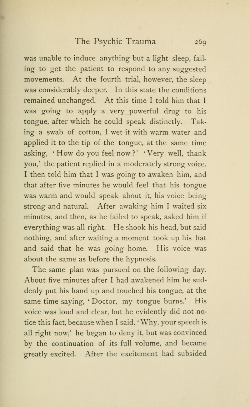 was unable to induce anything but a light sleep, fail- ing to get the patient to respond to any suggested movements. At the fourth trial, however, the sleep was considerably deeper. In this state the conditions remained unchanged. At this time I told him that I was going to apply a very powerful drug to his tongue, after which he could speak distinctly. Tak- ing a swab of cotton, I wet it with warm water and applied it to the tip of the tongue, at the same time asking, ' How do you feel now?' 'Very well, thank you,' the patient replied in a moderately strong voice. I then told him that I was oroinor to awaken him, and that after five minutes he would feel that his tongue was warm and would speak about it, his voice being strong and natural. After awaking him I waited six minutes, and then, as he failed to speak, asked him if everything was all right. He shook his head, but said nothing, and after waiting a moment took up his hat and said that he was going- home. His voice was about the same as before the hypnosis. The same plan was pursued on the following day. About five minutes after I had awakened him he sud- denly put his hand up and touched his tongue, at the same time saying, ' Doctor, my tongue burns.' His voice was loud and clear, but he evidently did not no- tice this fact, because when I said, ' Why, your speech is all right now,' he began to deny it, but was convinced by the continuation of its full volume, and became greatly excited. After the excitement had subsided