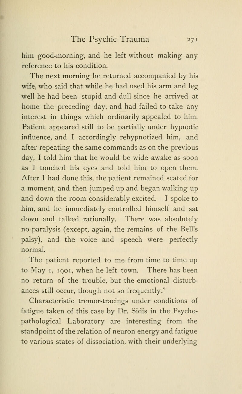 him good-morning, and he left without making any reference to his condition. The next morning he returned accompanied by his wife, who said that while he had used his arm and leg well he had been stupid and dull since he arrived at home the preceding day, and had failed to take any interest in things which ordinarily appealed to him. Patient appeared still to be partially under hypnotic influence, and I accordingly rehypnotized him, and after repeating the same commands as on the previous day, I told him that he would be wide awake as soon as I touched his eyes and told him to open them. After I had done this, the patient remained seated for a moment, and then jumped up and began walking up and down the room considerably excited. I spoke to him, and he immediately controlled himself and sat down and talked rationally. There was absolutely no-paralysis (except, again, the remains of the Bell's palsy), and the voice and speech were perfectly normal. The patient reported to me from time to time up to May 1, 1901, when he left town. There has been no return of the trouble, but the emotional disturb- ances still occur, though not so frequently. Characteristic tremor-tracings under conditions of fatigue taken of this case by Dr. Sidis in the Psycho- pathological Laboratory are interesting from the standpoint of the relation of neuron energy and fatigue to various states of dissociation, with their underlying