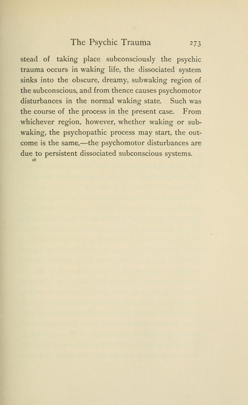 stead of taking place subconsciously the psychic trauma occurs in waking life, the dissociated system sinks into the obscure, dreamy, subwaking region of the subconscious, and from thence causes psychomotor disturbances in the normal waking state. Such was the course of the process in the present case. From whichever region, however, whether waking or sub- waking, the psychopathic process may start, the out- come is the same,—the psychomotor disturbances are due to persistent dissociated subconscious systems. 18