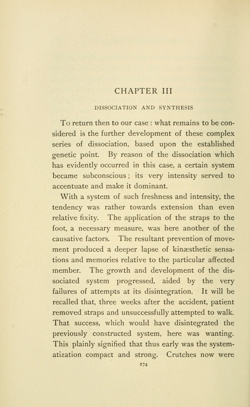CHAPTER III DISSOCIATION AND SYNTHESIS To return then to our case : what remains to be con- sidered is the further development of these complex series of dissociation, based upon the established genetic point. By reason of the dissociation which has evidently occurred in this case, a certain system became subconscious; its very intensity served to accentuate and make it dominant. With a system of such freshness and intensity, the tendency was rather towards extension than even relative fixity. The application of the straps to the foot, a necessary measure, was here another of the causative factors. The resultant prevention of move- ment produced a deeper lapse of kinesthetic sensa- tions and memories relative to the particular affected member. The growth and development of the dis- sociated system progressed, aided by the very failures of attempts at its disintegration. It will be recalled that, three weeks after the accident, patient removed straps and unsuccessfully attempted to walk. That success, which would have disintegrated the previously constructed system, here was wanting. This plainly signified that thus early was the system- atization compact and strong. Crutches now were