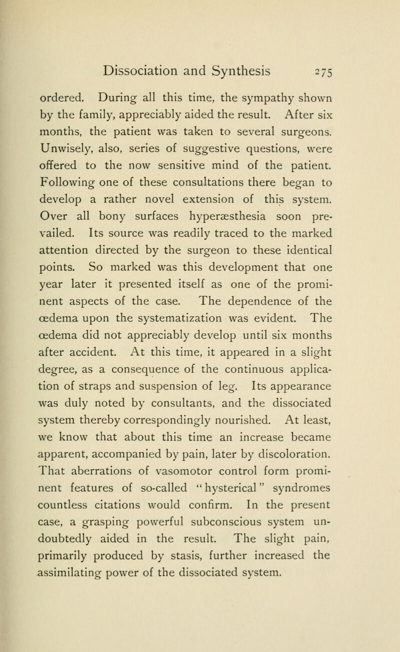 ordered. During all this time, the sympathy shown by the family, appreciably aided the result. After six months, the patient was taken to several surgeons. Unwisely, also, series of suggestive questions, were offered to the now sensitive mind of the patient. Following one of these consultations there began to develop a rather novel extension of this system. Over all bony surfaces hyperesthesia soon pre- vailed. Its source was readily traced to the marked attention directed by the surgeon to these identical points. So marked was this development that one year later it presented itself as one of the promi- nent aspects of the case. The dependence of the oedema upon the systematization was evident. The oedema did not appreciably develop until six months after accident. At this time, it appeared in a slight degree, as a consequence of the continuous applica- tion of straps and suspension of leg. Its appearance was duly noted by consultants, and the dissociated system thereby correspondingly nourished. At least, we know that about this time an increase became apparent, accompanied by pain, later by discoloration. That aberrations of vasomotor control form promi- nent features of so-called  hysterical syndromes countless citations would confirm. In the present case, a grasping powerful subconscious system un- doubtedly aided in the result. The slight pain, primarily produced by stasis, further increased the assimilating power of the dissociated system.