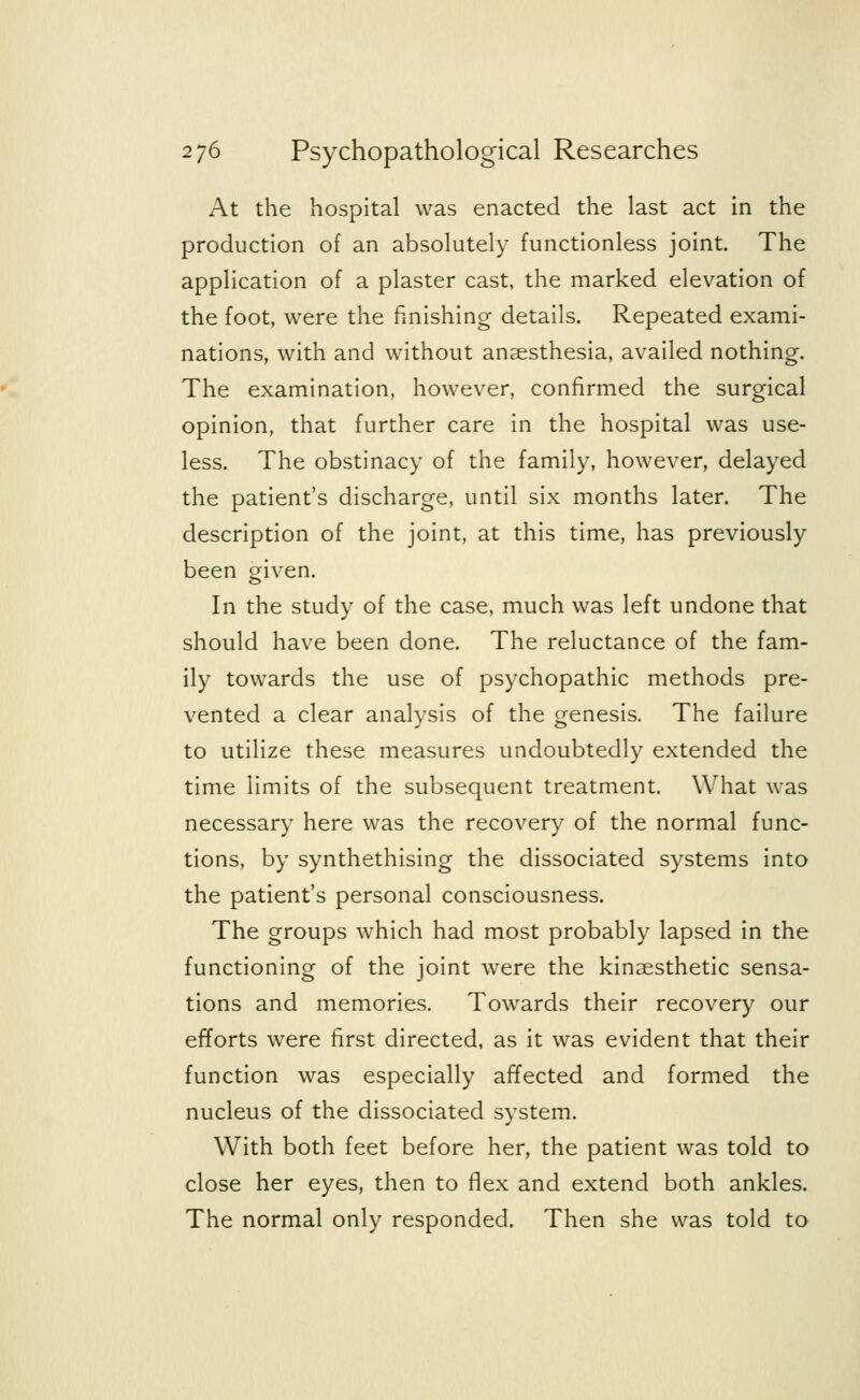 At the hospital was enacted the last act in the production of an absolutely functionless joint. The application of a plaster cast, the marked elevation of the foot, were the finishing details. Repeated exami- nations, with and without anaesthesia, availed nothing. The examination, however, confirmed the surgical opinion, that further care in the hospital was use- less. The obstinacy of the family, however, delayed the patient's discharge, until six months later. The description of the joint, at this time, has previously been given. In the study of the case, much was left undone that should have been done. The reluctance of the fam- ily towards the use of psychopathic methods pre- vented a clear analysis of the genesis. The failure to utilize these measures undoubtedly extended the time limits of the subsequent treatment. What was necessary here was the recovery of the normal func- tions, by synthethising the dissociated systems into the patient's personal consciousness. The groups which had most probably lapsed in the functioning of the joint were the kinesthetic sensa- tions and memories. Towards their recovery our efforts were first directed, as it was evident that their function was especially affected and formed the nucleus of the dissociated system. With both feet before her, the patient was told to close her eyes, then to flex and extend both ankles. The normal only responded. Then she was told to
