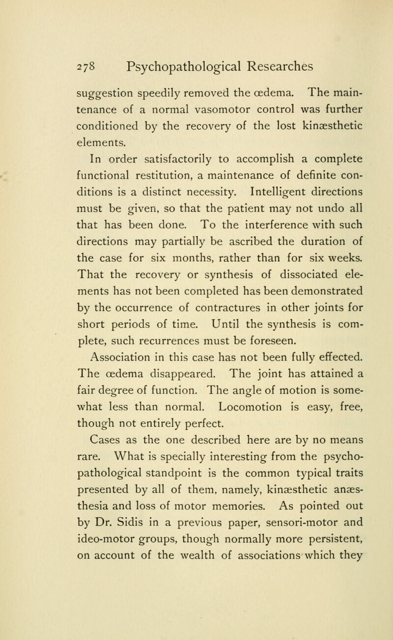 suggestion speedily removed the oedema. The main- tenance of a normal vasomotor control was further conditioned by the recovery of the lost kinesthetic elements. In order satisfactorily to accomplish a complete functional restitution, a maintenance of definite con- ditions is a distinct necessity. Intelligent directions must be given, so that the patient may not undo all that has been done. To the interference with such directions may partially be ascribed the duration of the case for six months, rather than for six weeks. That the recovery or synthesis of dissociated ele- ments has not been completed has been demonstrated by the occurrence of contractures in other joints for short periods of time. Until the synthesis is com- plete, such recurrences must be foreseen. Association in this case has not been fully effected. The oedema disappeared. The joint has attained a fair degree of function. The angle of motion is some- what less than normal. Locomotion is easy, free, though not entirely perfect. Cases as the one described here are by no means rare. What is specially interesting from the psycho- pathological standpoint is the common typical traits presented by all of them, namely, kinaesthetic anaes- thesia and loss of motor memories. As pointed out by Dr. Sidis in a previous paper, sensori-motor and ideo-motor groups, though normally more persistent, on account of the wealth of associations which they