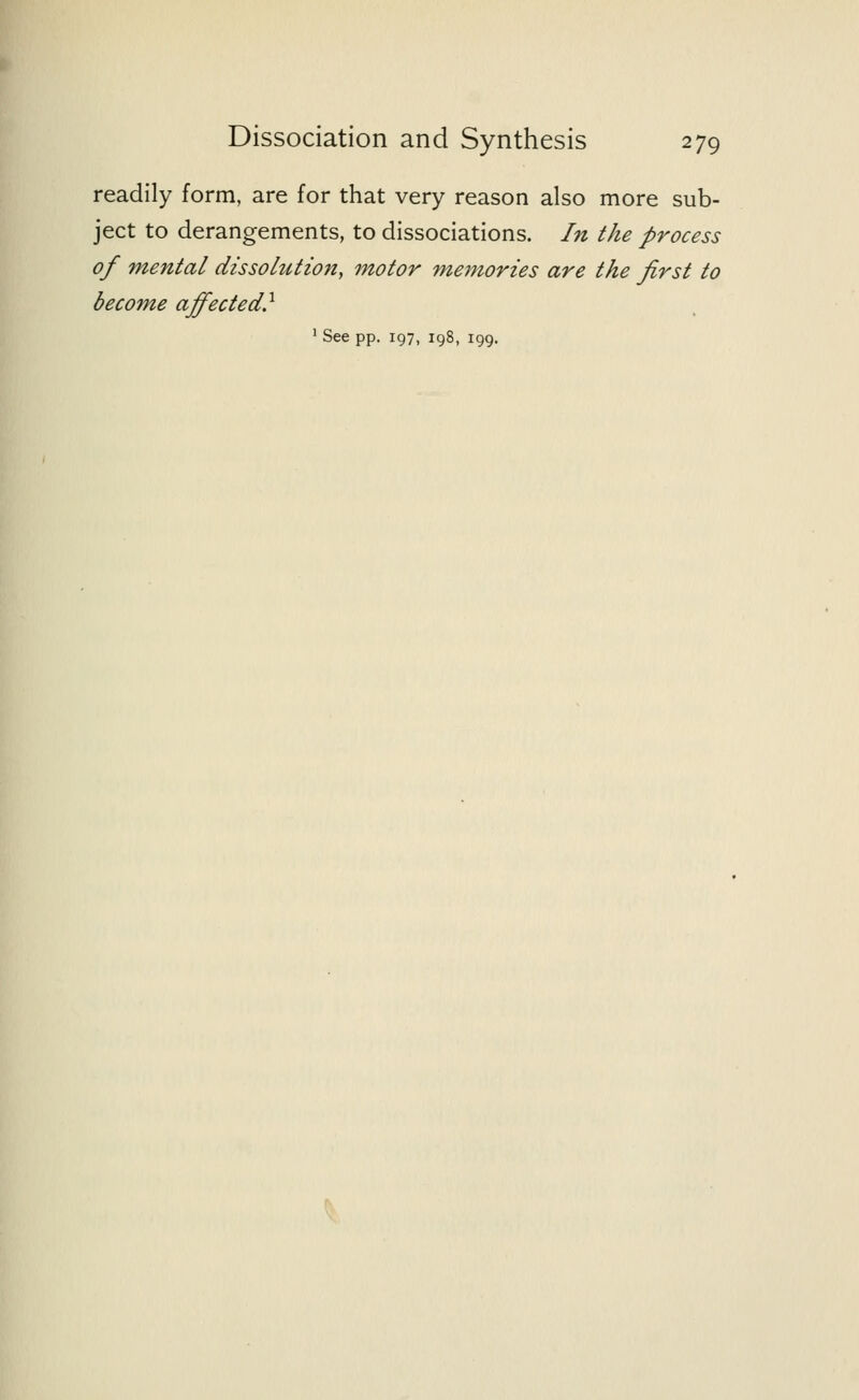 readily form, are for that very reason also more sub- ject to derangements, to dissociations. In the process of mental dissolution, motor memories are the first to become affected} 1 See pp. 197, 198, 199.