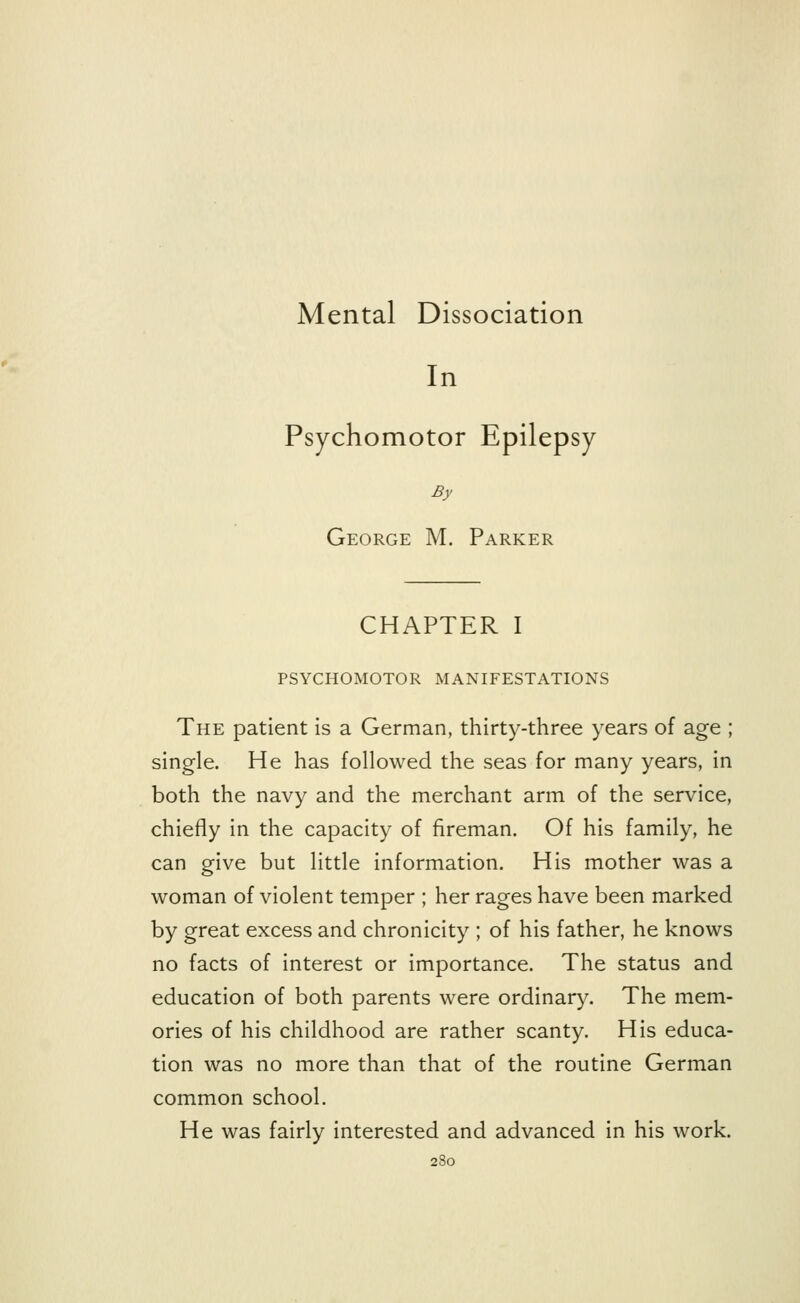 Mental Dissociation In Psychomotor Epilepsy By George M. Parker CHAPTER I PSYCHOMOTOR MANIFESTATIONS The patient is a German, thirty-three years of age ; single. He has followed the seas for many years, in both the navy and the merchant arm of the service, chiefly in the capacity of fireman. Of his family, he can give but little information. His mother was a woman of violent temper ; her rages have been marked by great excess and chronicity ; of his father, he knows no facts of interest or importance. The status and education of both parents were ordinary. The mem- ories of his childhood are rather scanty. His educa- tion was no more than that of the routine German common school. He was fairly interested and advanced in his work.