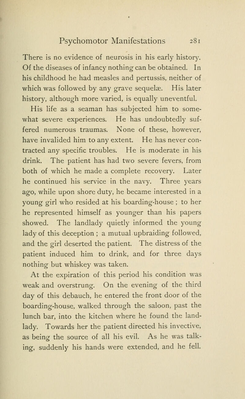 There is no evidence of neurosis in his early history. Of the diseases of infancy nothing can be obtained. In his childhood he had measles and pertussis, neither of which was followed by any grave sequelae. His later history, although more varied, is equally uneventful. His life as a seaman has subjected him to some- what severe experiences. He has undoubtedly suf- fered numerous traumas. None of these, however, have invalided him to any extent. He has never con- tracted any specific troubles. He is moderate in his drink. The patient has had two severe fevers, from both of which he made a complete recovery. Later he continued his service in the navy. Three years ago, while upon shore duty, he became interested in a young girl who resided at his boarding-house ; to her he represented himself as younger than his papers showed. The landlady quietly informed the young lady of this deception ; a mutual upbraiding followed, and the girl deserted the patient. The distress of the patient induced him to drink, and for three days nothing but whiskey was taken. At the expiration of this period his condition was weak and overstrung. On the evening of the third day of this debauch, he entered the front door of the boarding-house, walked through the saloon, past the lunch bar, into the kitchen where he found the land- lady. Towards her the patient directed his invective, as being the source of all his evil. As he was talk- ing, suddenly his hands were extended, and he fell.