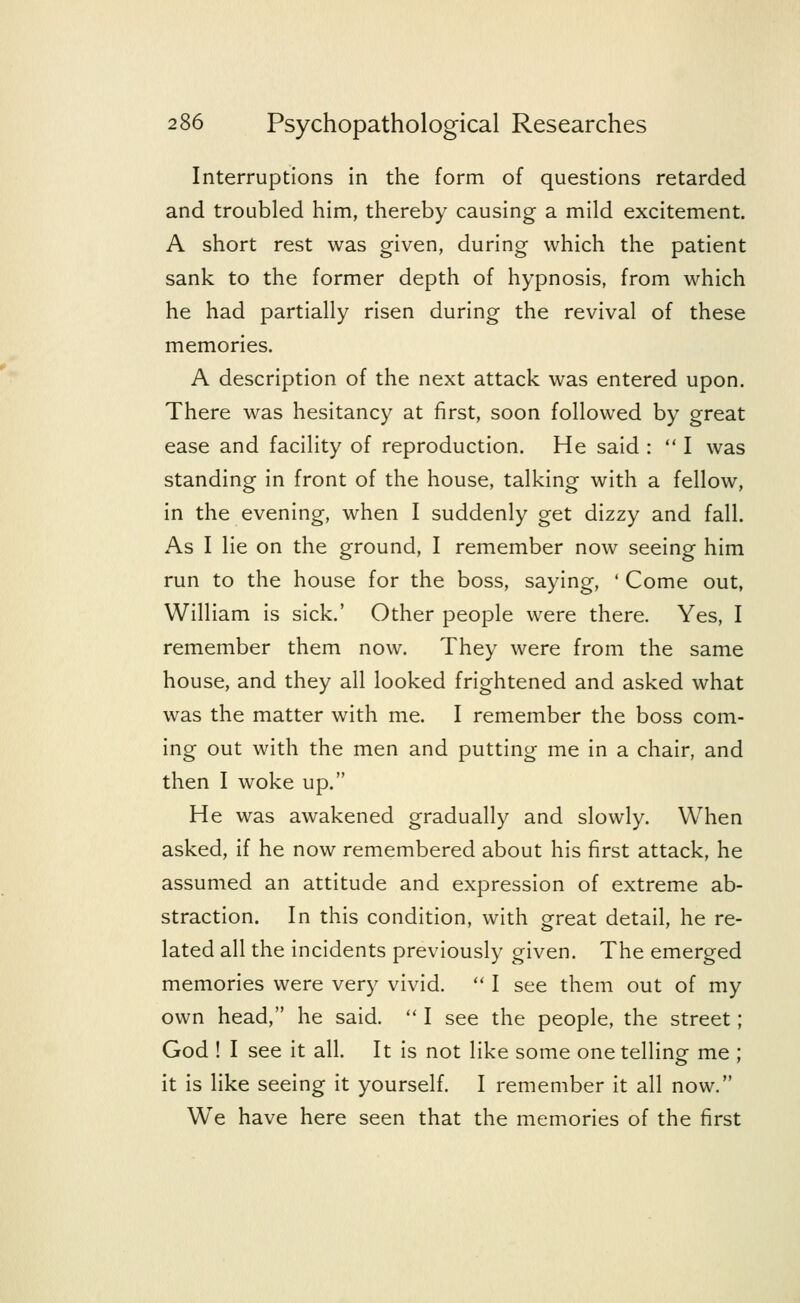 Interruptions in the form of questions retarded and troubled him, thereby causing a mild excitement. A short rest was given, during which the patient sank to the former depth of hypnosis, from which he had partially risen during the revival of these memories. A description of the next attack was entered upon. There was hesitancy at first, soon followed by great ease and facility of reproduction. He said :  I was standing in front of the house, talking with a fellow, in the evening, when I suddenly get dizzy and fall. As I lie on the ground, I remember now seeing him run to the house for the boss, saying, ' Come out, William is sick.' Other people were there. Yes, I remember them now. They were from the same house, and they all looked frightened and asked what was the matter with me. I remember the boss com- ing out with the men and putting me in a chair, and then I woke up. He was awakened gradually and slowly. When asked, if he now remembered about his first attack, he assumed an attitude and expression of extreme ab- straction. In this condition, with great detail, he re- lated all the incidents previously given. The emerged memories were very vivid.  I see them out of my own head, he said.  I see the people, the street; God ! I see it all. It is not like some one telling me ; it is like seeing it yourself. I remember it all now. We have here seen that the memories of the first