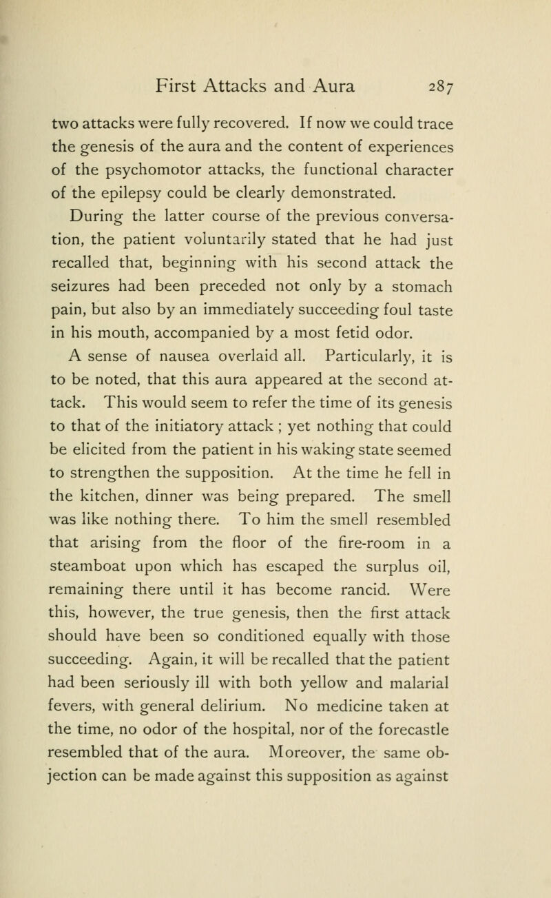 two attacks were fully recovered. If now we could trace the genesis of the aura and the content of experiences of the psychomotor attacks, the functional character of the epilepsy could be clearly demonstrated. During the latter course of the previous conversa- tion, the patient voluntarily stated that he had just recalled that, beginning with his second attack the seizures had been preceded not only by a stomach pain, but also by an immediately succeeding foul taste in his mouth, accompanied by a most fetid odor. A sense of nausea overlaid all. Particularly, it is to be noted, that this aura appeared at the second at- tack. This would seem to refer the time of its genesis to that of the initiatory attack ; yet nothing that could be elicited from the patient in his waking state seemed to strengthen the supposition. At the time he fell in the kitchen, dinner was being prepared. The smell was like nothing there. To him the smell resembled that arising from the floor of the fire-room in a steamboat upon which has escaped the surplus oil, remaining there until it has become rancid. Were this, however, the true genesis, then the first attack should have been so conditioned equally with those succeeding. Again, it will be recalled that the patient had been seriously ill with both yellow and malarial fevers, with general delirium. No medicine taken at the time, no odor of the hospital, nor of the forecastle resembled that of the aura. Moreover, the same ob- jection can be made against this supposition as against