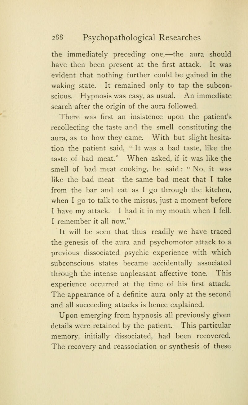 the immediately preceding one,—the aura should have then been present at the first attack. It was evident that nothing further could be gained in the waking state. It remained only to tap the subcon- scious. Hypnosis was easy, as usual. An immediate search after the origin of the aura followed. There was first an insistence upon the patient's recollecting the taste and the smell constituting the aura, as to how they came. With but slight hesita- tion the patient said,  It was a bad taste, like the taste of bad meat. When asked, if it was like the smell of bad meat cooking, he said :  No, it was like the bad meat—the same bad meat that I take from the bar and eat as I go through the kitchen, when I go to talk to the missus, just a moment before I have my attack. I had it in my mouth when I fell. I remember it all now. It will be seen that thus readily we have traced the genesis of the aura and psychomotor attack to a previous dissociated psychic experience with which subconscious states became accidentally associated through the intense unpleasant affective tone. This experience occurred at the time of his first attack. The appearance of a definite aura only at the second and all succeeding attacks is hence explained. Upon emerging from hypnosis all previously given details were retained by the patient. This particular memory, initially dissociated, had been recovered. The recovery and reassociation or synthesis of these