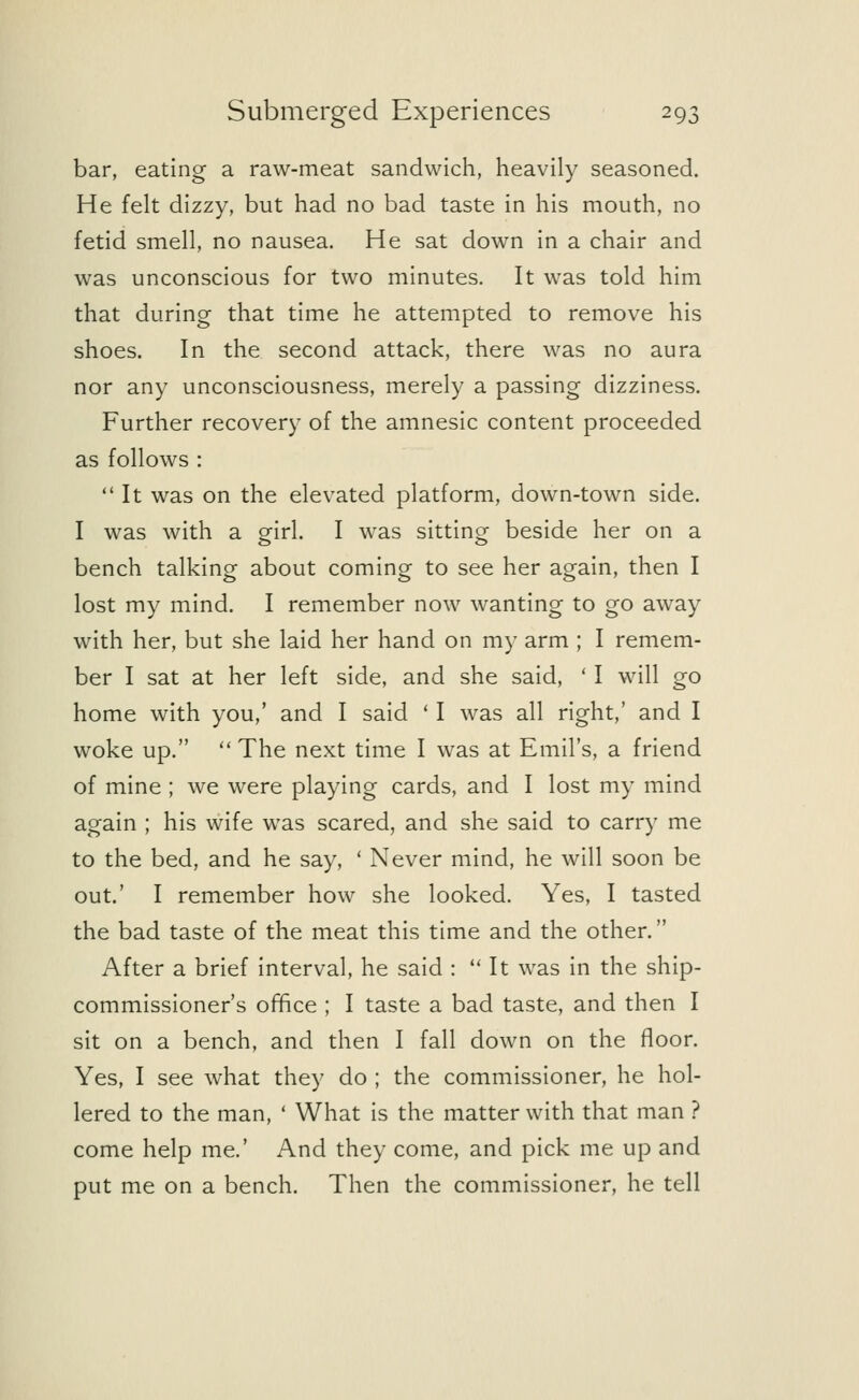 bar, eating a raw-meat sandwich, heavily seasoned. He felt dizzy, but had no bad taste in his mouth, no fetid smell, no nausea. He sat down in a chair and was unconscious for two minutes. It was told him that during that time he attempted to remove his shoes. In the second attack, there was no aura nor any unconsciousness, merely a passing dizziness. Further recovery of the amnesic content proceeded as follows : It was on the elevated platform, down-town side. I was with a girl. I was sitting beside her on a bench talking about coming to see her again, then I lost my mind. I remember now wanting to go away with her, but she laid her hand on my arm ; I remem- ber I sat at her left side, and she said, ' I will go home with you,' and I said ' I was all right,' and I woke up.  The next time I was at Emil's, a friend of mine ; we were playing cards, and I lost my mind again ; his wife was scared, and she said to carry me to the bed, and he say, ' Never mind, he will soon be out.' I remember how she looked. Yes, I tasted the bad taste of the meat this time and the other. After a brief interval, he said :  It was in the ship- commissioner's office ; I taste a bad taste, and then I sit on a bench, and then I fall down on the floor. Yes, I see what they do ; the commissioner, he hol- lered to the man, ' What is the matter with that man ? come help me.' And they come, and pick me up and put me on a bench. Then the commissioner, he tell