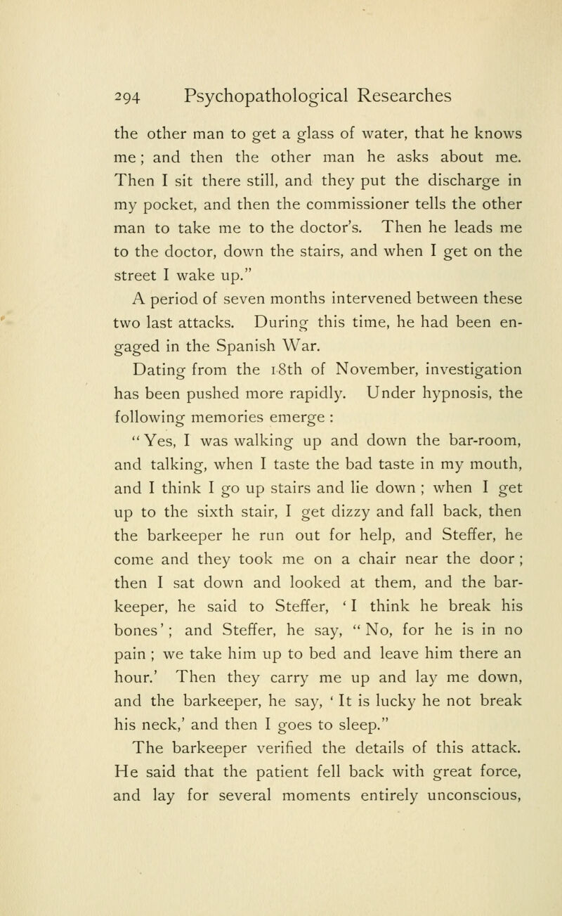the other man to get a glass of water, that he knows me; and then the other man he asks about me. Then I sit there still, and they put the discharge in my pocket, and then the commissioner tells the other man to take me to the doctor's. Then he leads me to the doctor, down the stairs, and when I get on the street I wake up. A period of seven months intervened between these two last attacks. During this time, he had been en- gaged in the Spanish War. Dating from the 18th of November, investigation has been pushed more rapidly. Under hypnosis, the following memories emerge : Yes, I was walking up and down the bar-room, and talking, when I taste the bad taste in my mouth, and I think I go up stairs and lie down ; when I get up to the sixth stair, I get dizzy and fall back, then the barkeeper he run out for help, and Steffer, he come and they took me on a chair near the door ; then I sat down and looked at them, and the bar- keeper, he said to Steffer, ' I think he break his bones'; and Steffer, he say, No, for he is in no pain ; we take him up to bed and leave him there an hour.' Then they carry me up and lay me down, and the barkeeper, he say, ' It is lucky he not break his neck,' and then I goes to sleep. The barkeeper verified the details of this attack. He said that the patient fell back with great force, and lay for several moments entirely unconscious,