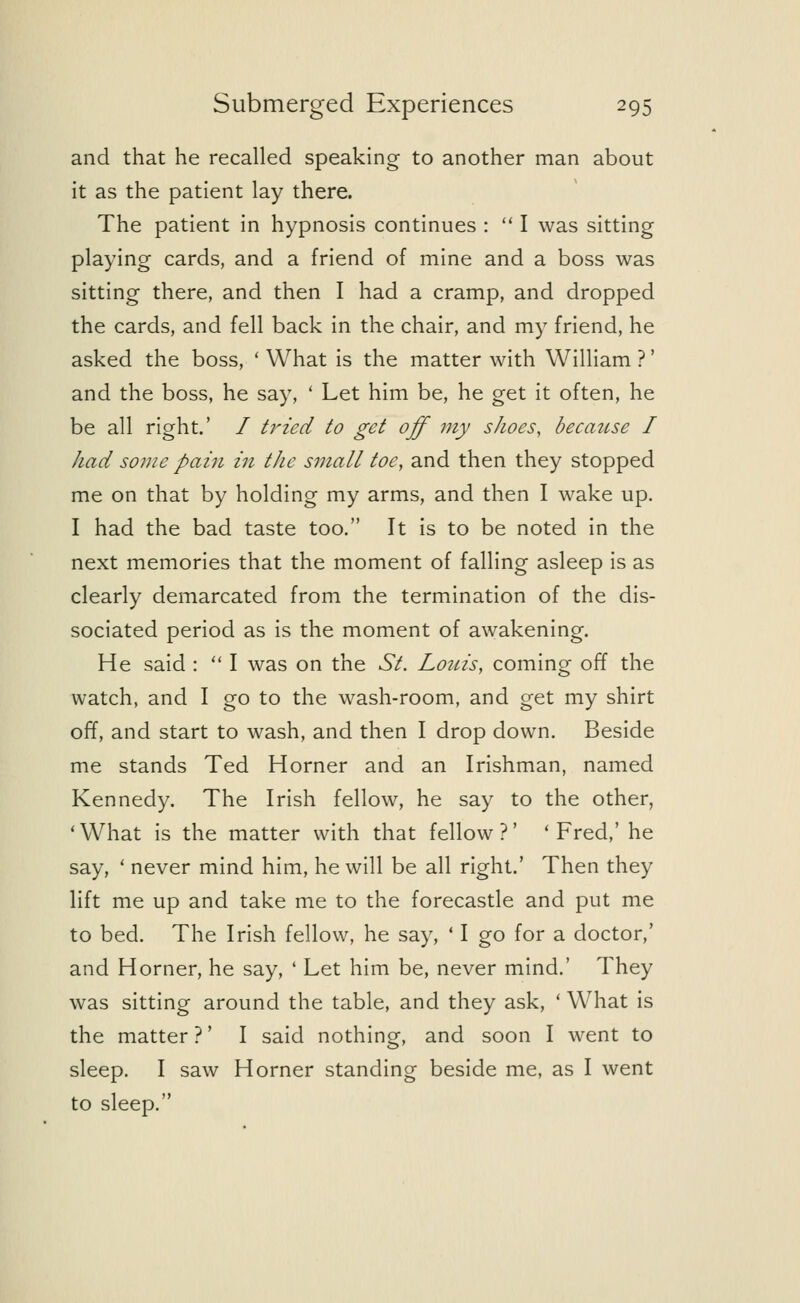and that he recalled speaking to another man about it as the patient lay there. The patient in hypnosis continues :  I was sitting playing cards, and a friend of mine and a boss was sitting there, and then I had a cramp, and dropped the cards, and fell back in the chair, and my friend, he asked the boss, ' What is the matter with William ?' and the boss, he say, ' Let him be, he get it often, he be all right.' / tried to get off my shoes, because I had some pain in the small toe, and then they stopped me on that by holding my arms, and then I wake up. I had the bad taste too. It is to be noted in the next memories that the moment of falling asleep is as clearly demarcated from the termination of the dis- sociated period as is the moment of awakening. He said :  I was on the St. Louis, coming off the watch, and I go to the wash-room, and get my shirt off, and start to wash, and then I drop down. Beside me stands Ted Horner and an Irishman, named Kennedy. The Irish fellow, he say to the other, 'What is the matter with that fellow?' 'Fred,' he say, ' never mind him, he will be all right.' Then they lift me up and take me to the forecastle and put me to bed. The Irish fellow, he say, ' I go for a doctor,' and Horner, he say, ' Let him be, never mind.' They was sitting around the table, and they ask, ' What is the matter ?' I said nothing, and soon I went to sleep. I saw Horner standing beside me, as I went to sleep.