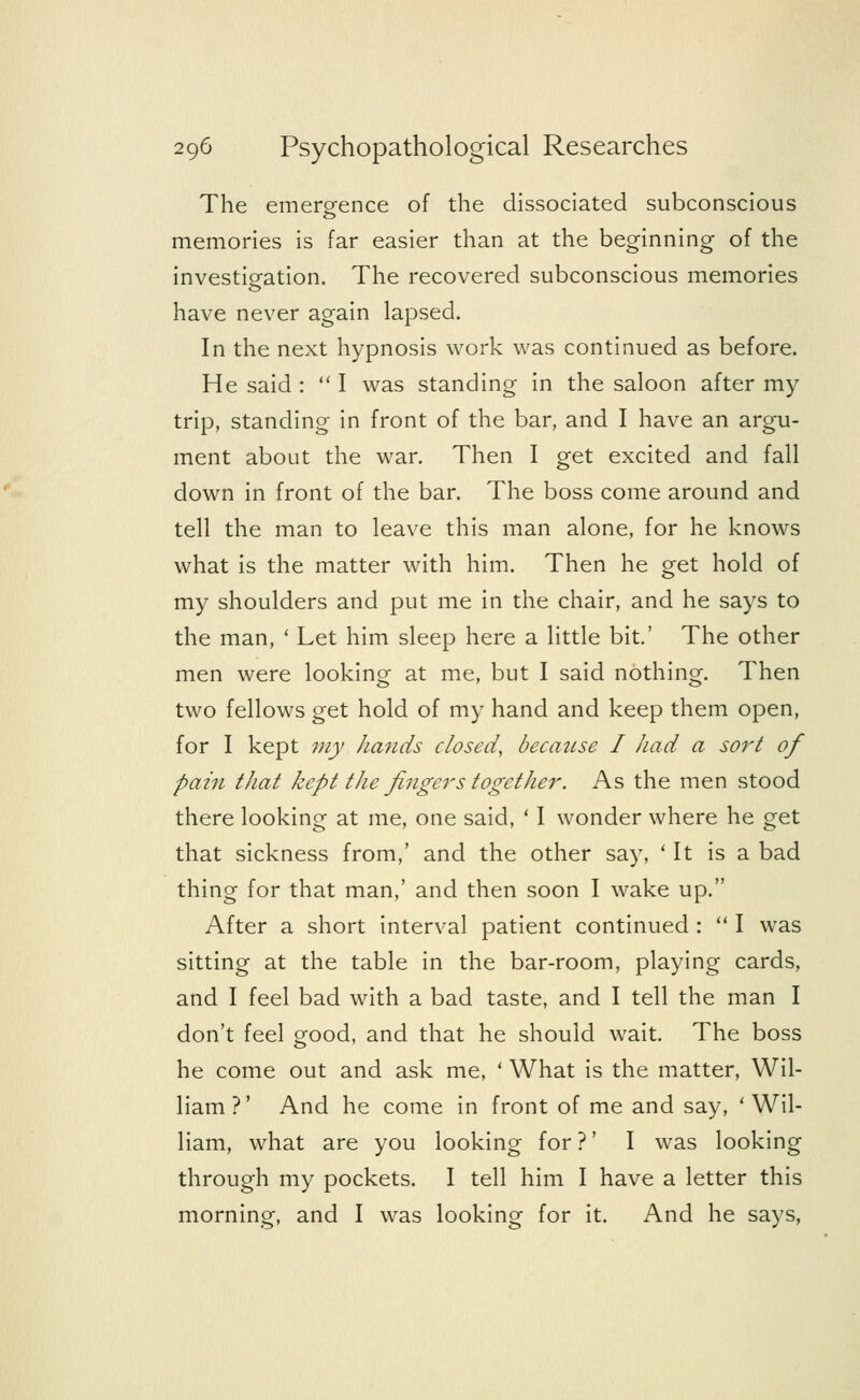 The emergence of the dissociated subconscious memories is far easier than at the beginning of the investigation. The recovered subconscious memories have never again lapsed. In the next hypnosis work was continued as before. He said :  I was standing in the saloon after my trip, standing in front of the bar, and I have an argu- ment about the war. Then I get excited and fall down in front of the bar. The boss come around and tell the man to leave this man alone, for he knows what is the matter with him. Then he get hold of my shoulders and put me in the chair, and he says to the man, ' Let him sleep here a little bit.' The other men were looking at me, but I said nothing. Then two fellows get hold of my hand and keep them open, for I kept my hands closed, because I had a sort of pain that kept the fingers together. As the men stood there looking at me, one said, ' I wonder where he get that sickness from,' and the other say, 'It is a bad thing for that man,' and then soon I wake up. After a short interval patient continued :  I was sitting at the table in the bar-room, playing cards, and I feel bad with a bad taste, and I tell the man I don't feel good, and that he should wait. The boss he come out and ask me, ' What is the matter, Wil- liam ?' And he come in front of me and say, ' Wil- liam, what are you looking for ?' I was looking through my pockets. I tell him I have a letter this morning, and I was looking for it. And he says,