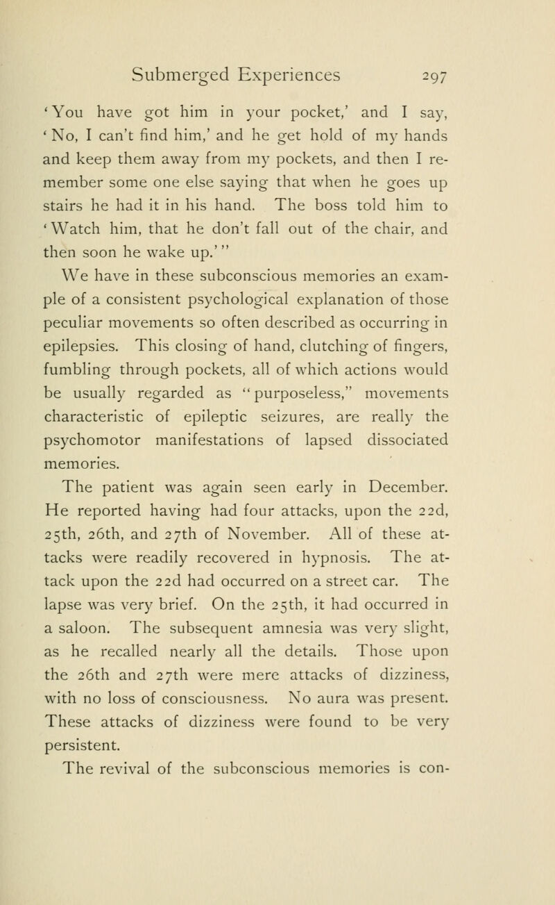 ' You have got him in your pocket,' and I say, ' No, I can't find him,' and he get hold of my hands and keep them away from my pockets, and then I re- member some one else saying that when he goes up stairs he had it in his hand. The boss told him to ' Watch him, that he don't fall out of the chair, and then soon he wake up.' We have in these subconscious memories an exam- ple of a consistent psychological explanation of those peculiar movements so often described as occurring in epilepsies. This closing of hand, clutching of fingers, fumbling through pockets, all of which actions would be usually regarded as  purposeless, movements characteristic of epileptic seizures, are really the psychomotor manifestations of lapsed dissociated memories. The patient was again seen early in December. He reported having had four attacks, upon the 22d, 25th, 26th, and 27th of November. All of these at- tacks were readily recovered in hypnosis. The at- tack upon the 22d had occurred on a street car. The lapse was very brief. On the 25th, it had occurred in a saloon. The subsequent amnesia was very slight, as he recalled nearly all the details. Those upon the 26th and 27th were mere attacks of dizziness, with no loss of consciousness. No aura was present. These attacks of dizziness were found to be very persistent. The revival of the subconscious memories is con-