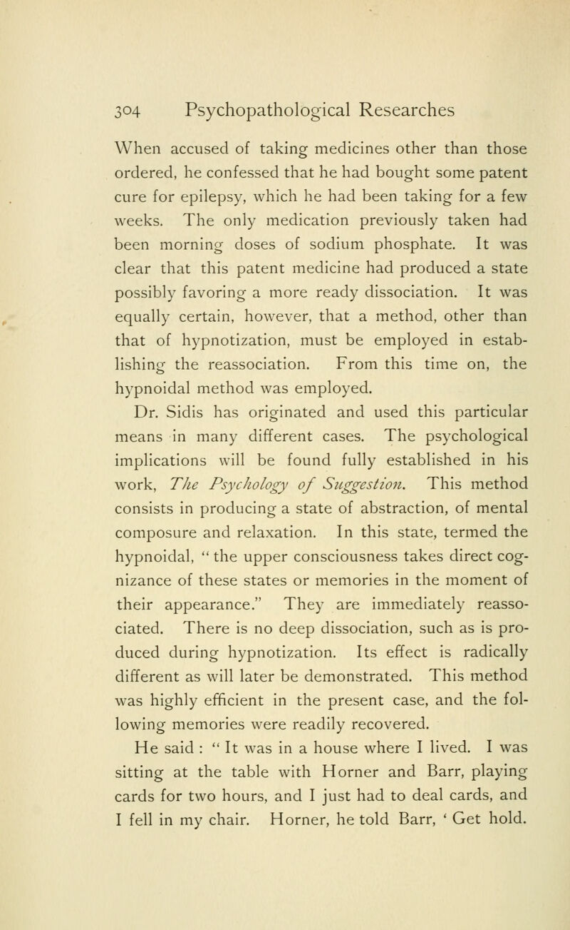 When accused of taking medicines other than those ordered, he confessed that he had bought some patent cure for epilepsy, which he had been taking for a few weeks. The only medication previously taken had been morning doses of sodium phosphate. It was clear that this patent medicine had produced a state possibly favoring a more ready dissociation. It was equally certain, however, that a method, other than that of hypnotization, must be employed in estab- lishing the reassociation. From this time on, the hypnoidal method was employed. Dr. Sidis has originated and used this particular means in many different cases. The psychological implications will be found fully established in his work, The Psychology of Suggestion. This method consists in producing a state of abstraction, of mental composure and relaxation. In this state, termed the hypnoidal,  the upper consciousness takes direct cog- nizance of these states or memories in the moment of their appearance. They are immediately reasso- ciated. There is no deep dissociation, such as is pro- duced during hypnotization. Its effect is radically different as will later be demonstrated. This method was highly efficient in the present case, and the fol- lowing memories were readily recovered. He said :  It was in a house where I lived. I was sitting at the table with Horner and Barr, playing cards for two hours, and I just had to deal cards, and I fell in my chair. Horner, he told Barr, ' Get hold.