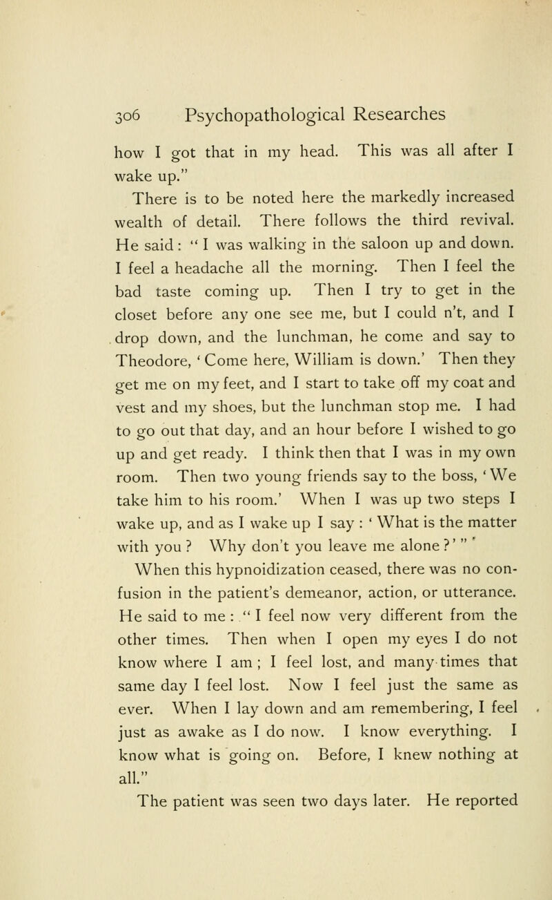 how I got that in my head. This was all after I wake up. There is to be noted here the markedly increased wealth of detail. There follows the third revival. He said :  I was walking in the saloon up and down. I feel a headache all the morning. Then I feel the bad taste coming up. Then I try to get in the closet before any one see me, but I could n't, and I drop down, and the lunchman, he come and say to Theodore, ' Come here, William is down.' Then they get me on my feet, and I start to take off my coat and vest and my shoes, but the lunchman stop me. I had to go out that day, and an hour before I wished to go up and get ready. I think then that I was in my own room. Then two young friends say to the boss, ' We take him to his room.' When I was up two steps I wake up, and as I wake up I say : ' What is the matter with you ? Why don't you leave me alone ?'' When this hypnoidization ceased, there was no con- fusion in the patient's demeanor, action, or utterance. He said to me :  I feel now very different from the other times. Then when I open my eyes I do not know where I am ; I feel lost, and many times that same day I feel lost. Now I feel just the same as ever. When I lay down and am remembering, I feel just as awake as I do now. I know everything. I know what is going on. Before, I knew nothing at all. The patient was seen two days later. He reported