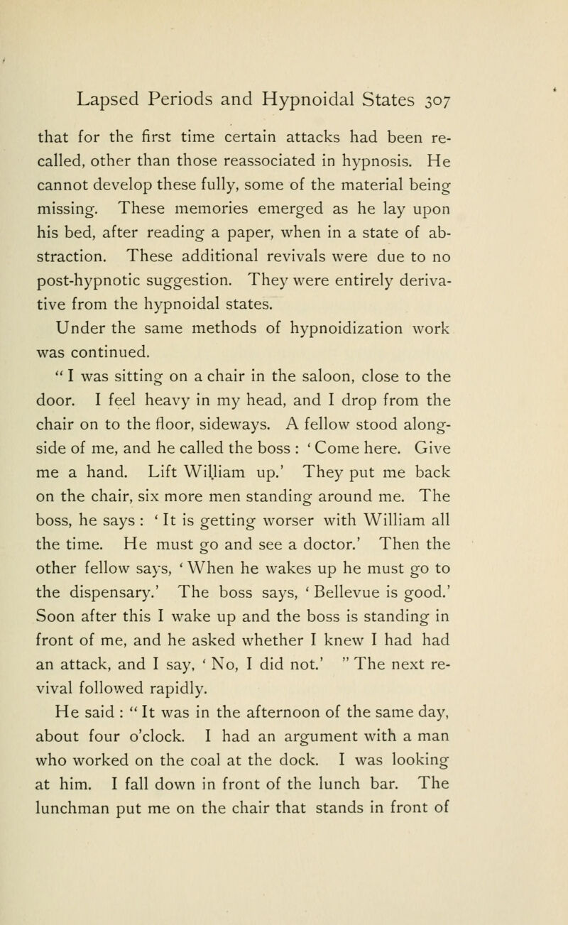 that for the first time certain attacks had been re- called, other than those reassociated in hypnosis. He cannot develop these fully, some of the material being missing. These memories emerged as he lay upon his bed, after reading a paper, when in a state of ab- straction. These additional revivals were due to no post-hypnotic suggestion. They were entirely deriva- tive from the hypnoidal states. Under the same methods of hypnoidization work was continued.  I was sitting on a chair in the saloon, close to the door. I feel heavy in my head, and I drop from the chair on to the floor, sideways. A fellow stood along- side of me, and he called the boss : ' Come here. Give me a hand. Lift William up.' They put me back on the chair, six more men standing around me. The boss, he says : ' It is getting worser with William all the time. He must go and see a doctor.' Then the other fellow says, ' When he wakes up he must go to the dispensary.' The boss says, ' Bellevue is good.' Soon after this I wake up and the boss is standing in front of me, and he asked whether I knew I had had an attack, and I say, ' No, I did not'  The next re- vival followed rapidly. He said :  It was in the afternoon of the same day, about four o'clock. I had an argument with a man who worked on the coal at the dock. I was looking at him. I fall down in front of the lunch bar. The lunchman put me on the chair that stands in front of