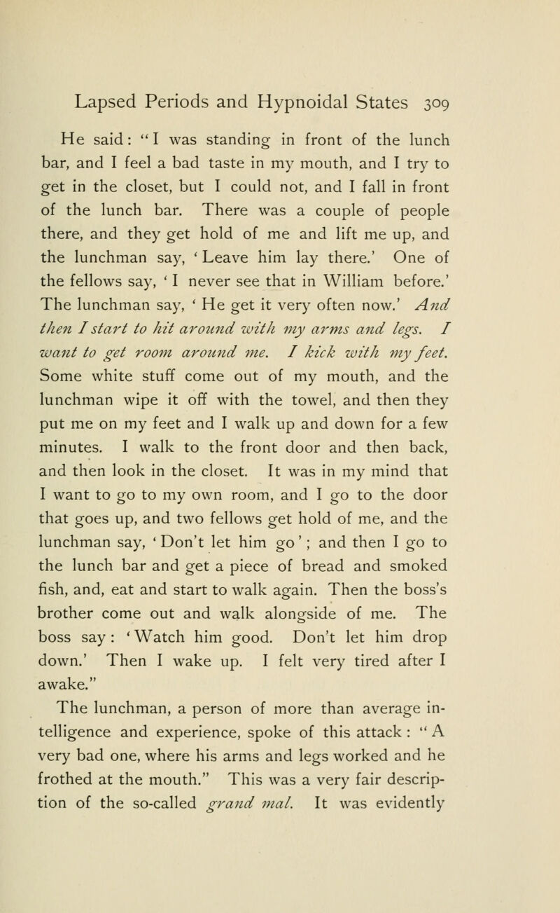He said :  I was standing in front of the lunch bar, and I feel a bad taste in my mouth, and I try to get in the closet, but I could not, and I fall in front of the lunch bar. There was a couple of people there, and they get hold of me and lift me up, and the lunchman say, ' Leave him lay there.' One of the fellows say, ' I never see that in William before.' The lunchman say, ' He get it very often now.' And then I start to hit arotcnd with my arms and legs. I want to get room around me. I kick with my feet. Some white stuff come out of my mouth, and the lunchman wipe it off with the towel, and then they put me on my feet and I walk up and down for a few minutes. I walk to the front door and then back, and then look in the closet. It was in my mind that I want to go to my own room, and I go to the door that goes up, and two fellows get hold of me, and the lunchman say, ' Don't let him go'; and then I go to the lunch bar and get a piece of bread and smoked fish, and, eat and start to walk again. Then the boss's brother come out and walk alongside of me. The boss say : ' Watch him good. Don't let him drop down.' Then I wake up. I felt very tired after I awake. The lunchman, a person of more than average in- telligence and experience, spoke of this attack :  A very bad one, where his arms and legs worked and he frothed at the mouth. This was a very fair descrip- tion of the so-called grand mal. It was evidently