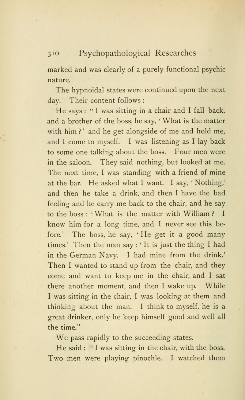 marked and was clearly of a purely functional psychic nature. The hypnoidal states were continued upon the next day. Their content follows : He says :  I was sitting in a chair and I fall back, and a brother of the boss, he say, ' What is the matter with him ?' and he get alongside of me and hold me, and I come to myself. I was listening as I lay back to some one talking about the boss. Four men were in the saloon. They said nothing, but looked at me. The next time, I was standing with a friend of mine at the bar. He asked what I want. I say, ' Nothing,' and then he take a drink, and then I have the bad feeling and he carry me back to the chair, and he say to the boss : ' What is the matter with William ? I know him for a long time, and I never see this be- fore.' The boss, he say, ' He get it a good many times.' Then the man say : ' It is just the thing I had in the German Navy. I had mine from the drink.' Then I wanted to stand up from the chair, and they come and want to keep me in the chair, and I sat there another moment, and then I wake up. While I was sitting in the chair, I was looking at them and thinking about the man. I think to myself, he is a great drinker, only he keep himself good and well all the time. We pass rapidly to the succeeding states. He said :  I was sitting in the chair, with the boss. Two men were playing pinochle. I watched them