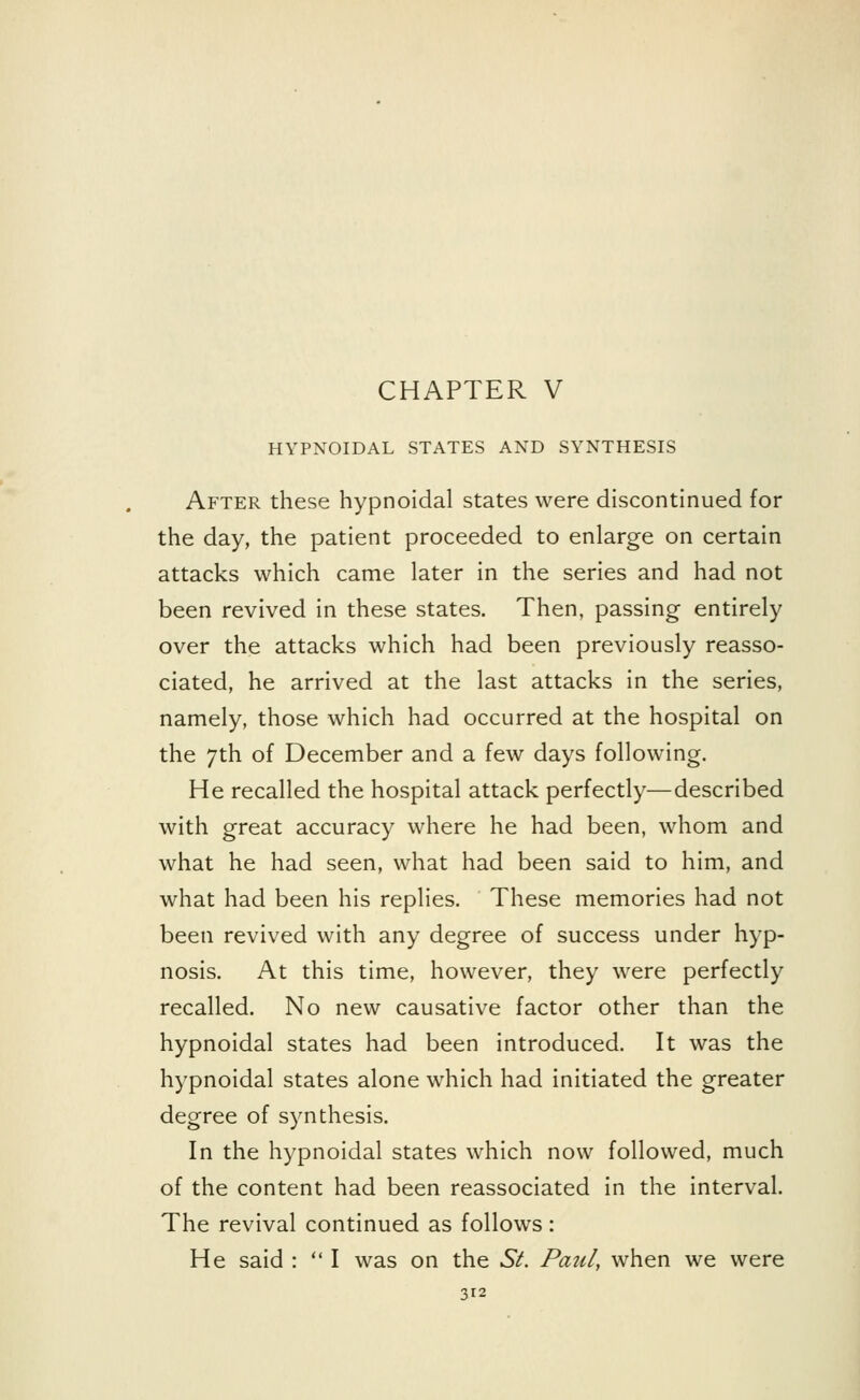 CHAPTER V HYPNOIDAL STATES AND SYNTHESIS After these hypnoidal states were discontinued for the day, the patient proceeded to enlarge on certain attacks which came later in the series and had not been revived in these states. Then, passing entirely over the attacks which had been previously reasso- ciated, he arrived at the last attacks in the series, namely, those which had occurred at the hospital on the 7th of December and a few days following. He recalled the hospital attack perfectly—described with great accuracy where he had been, whom and what he had seen, what had been said to him, and what had been his replies. These memories had not been revived with any degree of success under hyp- nosis. At this time, however, they were perfectly recalled. No new causative factor other than the hypnoidal states had been introduced. It was the hypnoidal states alone which had initiated the greater degree of synthesis. In the hypnoidal states which now followed, much of the content had been reassociated in the interval. The revival continued as follows: He said :  I was on the 6V. Paul, when we were