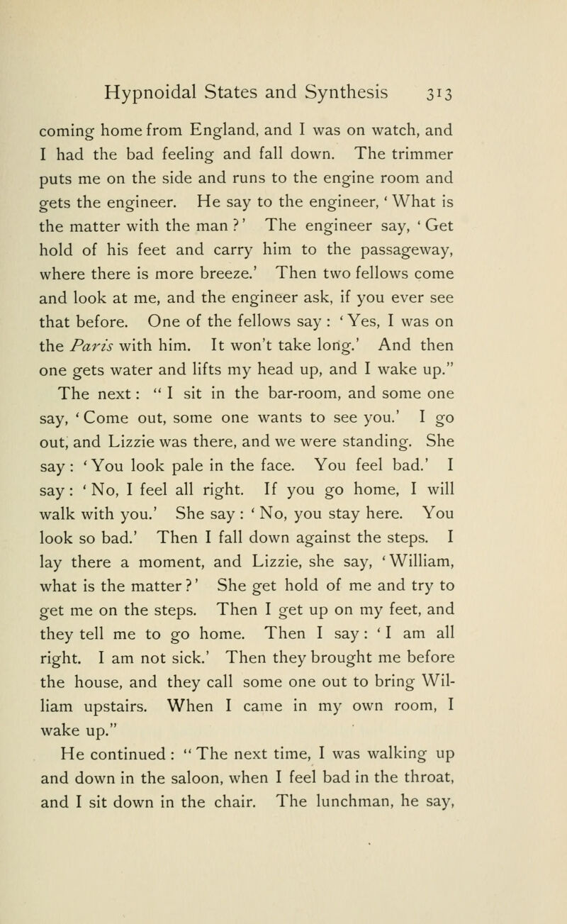 coming home from England, and I was on watch, and I had the bad feeling and fall down. The trimmer puts me on the side and runs to the engine room and gets the engineer. He say to the engineer,' What is the matter with the man ?' The engineer say, ' Get hold of his feet and carry him to the passageway, where there is more breeze.' Then two fellows come and look at me, and the engineer ask, if you ever see that before. One of the fellows say : ' Yes, I was on the Paris with him. It won't take long.' And then one gets water and lifts my head up, and I wake up. The next:  I sit in the bar-room, and some one say, ' Come out, some one wants to see you.' I go out, and Lizzie was there, and we were standing. She say: 'You look pale in the face. You feel bad.' I say: ' No, I feel all right. If you go home, I will walk with you.' She say : ' No, you stay here. You look so bad.' Then I fall down against the steps. I lay there a moment, and Lizzie, she say, 'William, what is the matter ?' She get hold of me and try to get me on the steps. Then I get up on my feet, and they tell me to go home. Then I say : ' I am all right. I am not sick.' Then they brought me before the house, and they call some one out to bring Wil- liam upstairs. When I came in my own room, I wake up. He continued :  The next time, I was walking up and down in the saloon, when I feel bad in the throat, and I sit down in the chair. The lunchman, he say,