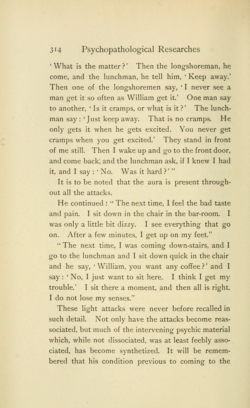 'What is the matter?' Then the longshoreman, he come, and the lunchman, he tell him, ' Keep away.' Then one of the longshoremen say, ' I never see a man get it so often as William get it.' One man say- to another, ' Is it cramps, or what is it ?' The lunch- man say : ' Just keep away. That is no cramps. He only gets it when he gets excited. You never get cramps when you get excited.' They stand in front of me still. Then I wake up and go to the front door, and come back; and the lunchman ask, if I knew I had it, and I say : ' No. Was it hard ?'  It is to be noted that the aura is present through- out all the attacks. He continued :  The next time, I feel the bad taste and pain. I sit down in the chair in the bar-room. I was only a little bit dizzy. I see everything that go on. After a few minutes, I get up on my feet.  The next time, I was coming down-stairs, and I go to the lunchman and I sit down quick in the chair and he say, ' William, you want any coffee ?' and I say: ' No, I just want to sit here. I think I get my trouble.' I sit there a moment, and then all is right. I do not lose my senses. These light attacks were never before recalled in such detail. Not only have the attacks become reas- sociated, but much of the intervening psychic material which, while not dissociated, was at least feebly asso- ciated, has become synthetized. It will be remem- bered that his condition previous to coming to the