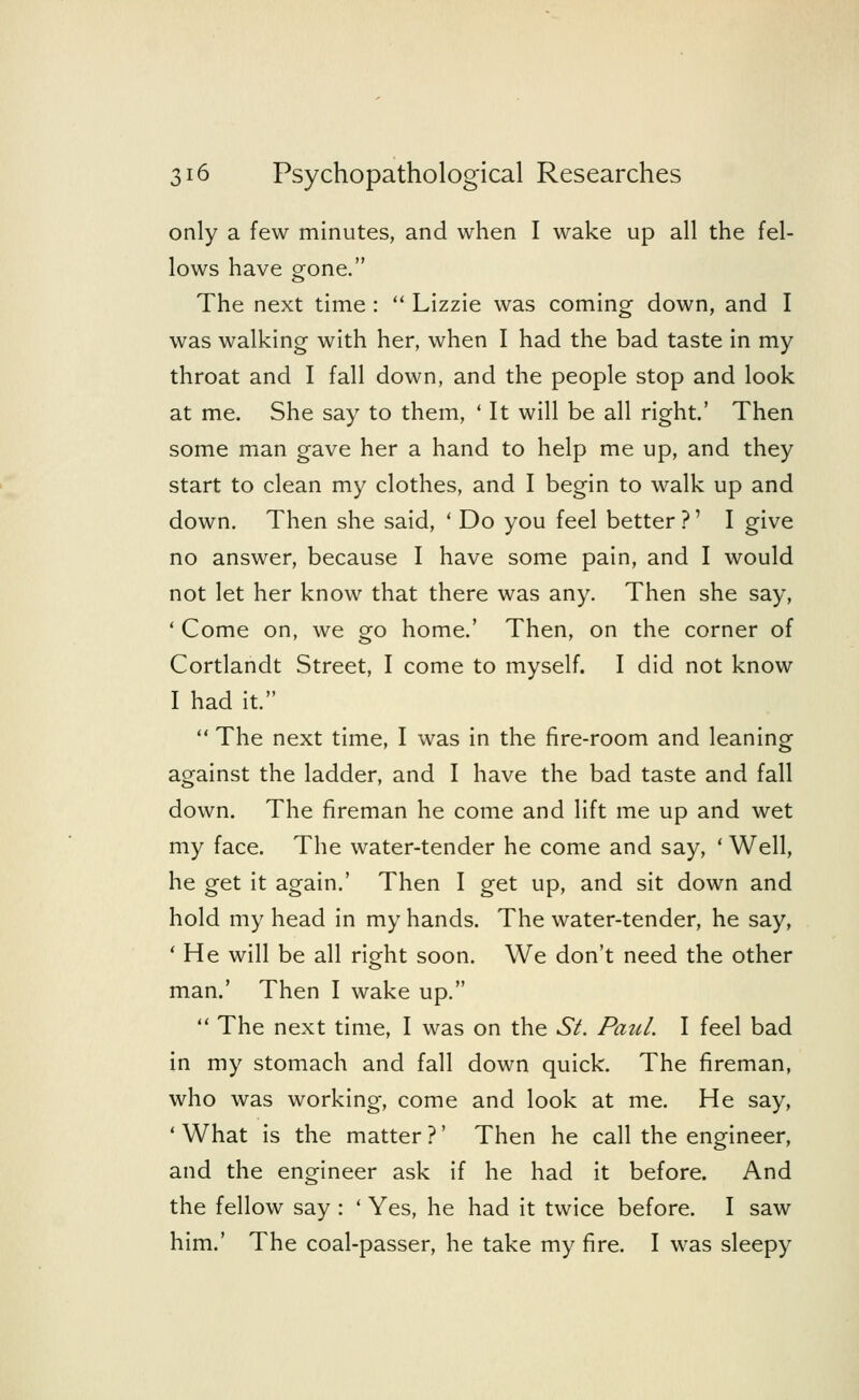 only a few minutes, and when I wake up all the fel- lows have gone. The next time :  Lizzie was coming down, and I was walking with her, when I had the bad taste in my throat and I fall down, and the people stop and look at me. She say to them, ' It will be all right.' Then some man gave her a hand to help me up, and they start to clean my clothes, and I begin to walk up and down. Then she said, ' Do you feel better?' I give no answer, because I have some pain, and I would not let her know that there was any. Then she say, ' Come on, we go home.' Then, on the corner of Cortlandt Street, I come to myself. I did not know I had it.  The next time, I was in the fire-room and leaning against the ladder, and I have the bad taste and fall down. The fireman he come and lift me up and wet my face. The water-tender he come and say, ' Well, he get it again.' Then I get up, and sit down and hold my head in my hands. The water-tender, he say, ' He will be all right soon. We don't need the other man.' Then I wake up.  The next time, I was on the Si. Paul. I feel bad in my stomach and fall down quick. The fireman, who was working, come and look at me. He say, 'What is the matter?' Then he call the engineer, and the engineer ask if he had it before. And the fellow say : ' Yes, he had it twice before. I saw him.' The coal-passer, he take my fire. I was sleepy