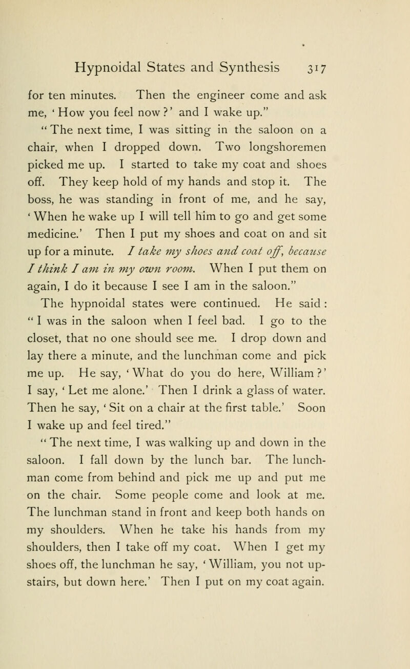 for ten minutes. Then the engineer come and ask me, ' How you feel now ?' and I wake up.  The next time, I was sitting in the saloon on a chair, when I dropped down. Two longshoremen picked me up. I started to take my coat and shoes off. They keep hold of my hands and stop it. The boss, he was standing in front of me, and he say, ' When he wake up I will tell him to go and get some medicine.' Then I put my shoes and coat on and sit up for a minute. / take my shoes and coat off, because I think I am in my own room. When I put them on again, I do it because I see I am in the saloon. The hypnoidal states were continued. He said :  I was in the saloon when I feel bad. I go to the closet, that no one should see me. I drop down and lay there a minute, and the lunchman come and pick me up. He say, 'What do you do here, William?' I say, ' Let me alone.' Then I drink a glass of water. Then he say, ' Sit on a chair at the first table.' Soon I wake up and feel tired.  The next time, I was walking up and down in the saloon. I fall down by the lunch bar. The lunch- man come from behind and pick me up and put me on the chair. Some people come and look at me. The lunchman stand in front and keep both hands on my shoulders. When he take his hands from my shoulders, then I take off my coat. When I get my shoes off, the lunchman he say, ' William, you not up- stairs, but down here.' Then I put on my coat again.