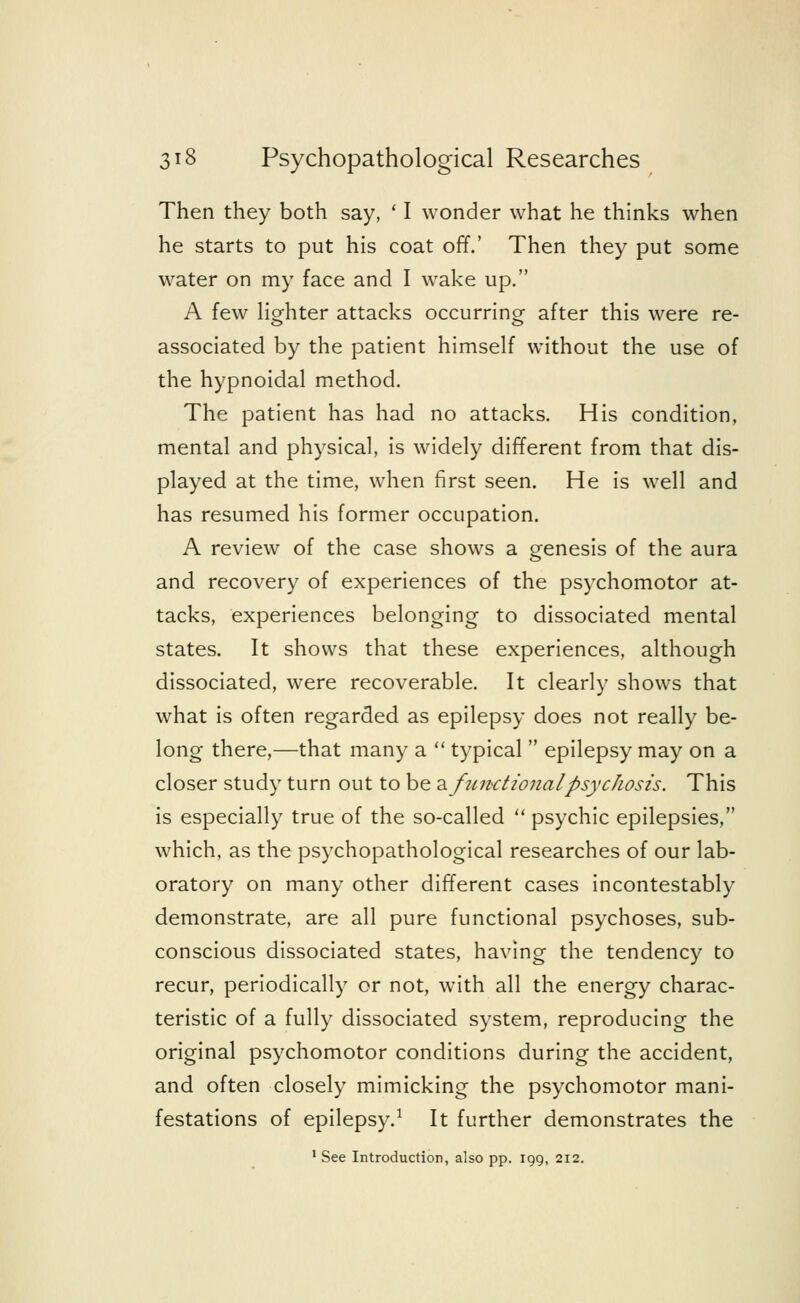 Then they both say, ' I wonder what he thinks when he starts to put his coat off.' Then they put some water on my face and I wake up. A few lighter attacks occurring- after this were re- associated by the patient himself without the use of the hypnoidal method. The patient has had no attacks. His condition, mental and physical, is widely different from that dis- played at the time, when first seen. He is well and has resumed his former occupation. A review of the case shows a genesis of the aura and recovery of experiences of the psychomotor at- tacks, experiences belonging to dissociated mental states. It shows that these experiences, although dissociated, were recoverable. It clearly shows that what is often regarded as epilepsy does not really be- long there,—that many a  typical  epilepsy may on a closer study turn out to be ■& fun-ctionalpsychosis. This is especially true of the so-called  psychic epilepsies, which, as the psychopathological researches of our lab- oratory on many other different cases incontestably demonstrate, are all pure functional psychoses, sub- conscious dissociated states, having the tendency to recur, periodically or not, with all the energy charac- teristic of a fully dissociated system, reproducing the original psychomotor conditions during the accident, and often closely mimicking the psychomotor mani- festations of epilepsy.1 It further demonstrates the 1 See Introduction, also pp. 199, 212.