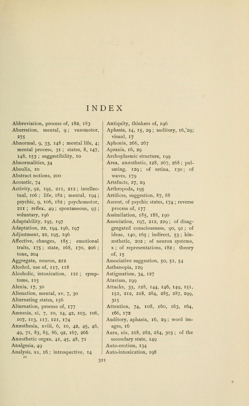 INDEX Abbreviation, process of, 182, 183 Aberration, mental, 9; vasomotor, 275 Abnormal, 9, 33, 148 ; mental life, 4; mental process, 31 ; states, 8, 147, 148, 153 ; suggestibility, 10 Abnormalities, 34 Aboulia, 10 Abstract notions, 200 Acoustic, 74 Activity, 92, 195, 211, 212 ; intellec- tual, 106 ; life, 182 ; mental, 194 ; psychic, 9, 106, 182 ; psychomotor, 211 ; reflex, 49 ; spontaneous, 93 ; voluntary, 196 Adaptability, 195, 197 Adaptation, 22, 194, 196, 197 Adjustment, 22, 195, 196 Affective, changes, 185 ; emotional traits, 175 ; state, 168, 170, 206 ; tone, 204 Aggregate, neuron, 212 Alcohol, use of, 117, 118 Alcoholic, intoxication, 121 ; symp- toms, 115 Alexia, 17, 30 Alienation, mental, xv, 7, 30 Alternating states, 156 Alternation, process of, 177 Amnesia, xi, 7, 10, 14, 42, 103, 106, 107, 113, 117, 121, 174 Anaesthesia, xviii, 6, 10, 42, 45, 46, 49, 71, 83, 85, 86, 92, 167, 266 Anaesthetic organ, 41, 45, 48, 71 Analgesia, 49 Analysis, xx, 16 ; introspective, 14 Antiquity, thinkers of, 196 Aphasia, 14, 15, 29 ; auditory, 16/29; visual, 17 Aphonia, 266, 267 Apraxia, 16, 29 Archoplasmic structure, 199 Area, anaesthetic, 128, 267, 268 ; pul- sating, 129; of retina, 130; of waves, 179 Artefacts, 27, 29 Arthropoda, 195 Artifices, suggestion, 87, 88 Ascent, of psychic states, 174 ; reverse process of, 177 Assimilation, 185, 188, 190 Association, 197, 212, 229 ; of disag- gregated consciousness, 90, 91 ; of ideas, 140, 165 ; indirect, 53 ; kin- aesthetic, 202 ; of neuron systems, x ; of representations, 182 ; theory of, 15 Associative suggestion, 50, 51, 54 Asthenopia, 129 Astigmatism, 34, 127 Atavism, 199 Attacks, 33, 128, 144, 146, 149, 151, 152, 212, 218, 284, 285, 287, 299, 315 Attention, 74, 108, 160, 163, 164, 166, 172 Auditory, aphasia, 16, 29 ; word im- ages, 16 Aura, xix, 218, 282, 284, 303 ; of the secondary state, 149 Auto-erotism, 134 Auto-intoxication, 198
