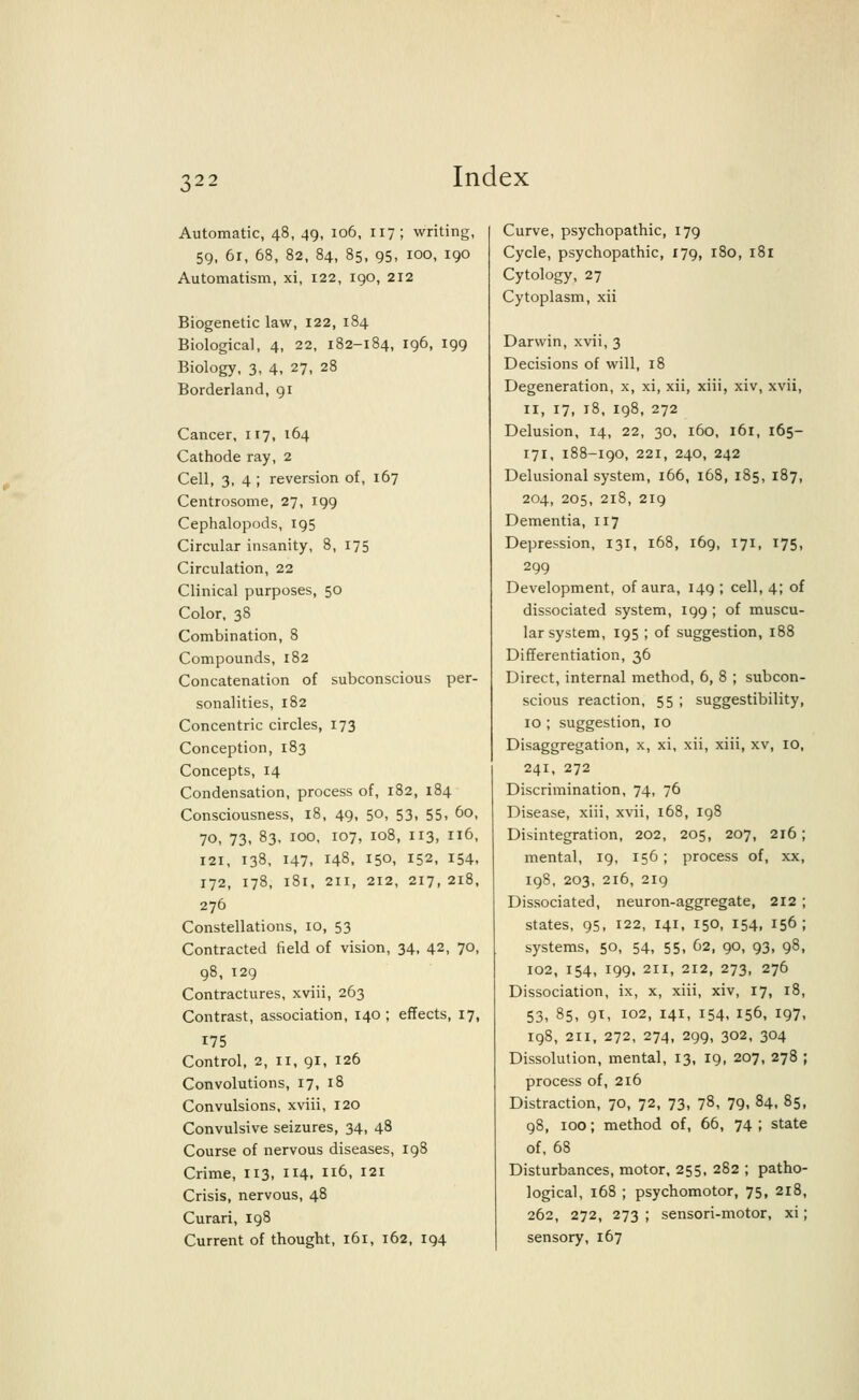 Automatic, 48, 49, 106, 117; writing, 59, 6r, 68, 82, 84, 85, 95, 100, 190 Automatism, xi, 122, 190, 212 Biogenetic law, 122, 184 Biological, 4, 22, 182-184, 196, 199 Biology, 3, 4, 27, 28 Borderland, 91 Cancer, 117, 164 Cathode ray, 2 Cell, 3, 4 ; reversion of, 167 Centrosome, 27, 199 Cephalopods, 195 Circular insanity, 8, 175 Circulation, 22 Clinical purposes, 50 Color, 38 Combination, 8 Compounds, 182 Concatenation of subconscious per- sonalities, 182 Concentric circles, 173 Conception, 183 Concepts, 14 Condensation, process of, 182, 184 Consciousness, 18, 49, 50, 53, 55, 60, 70, 73, 83, 100, 107, 108, 113, 116, 121, 138, 147, 148, I50. 152, 154. 172, I78, l8l, 211, 212, 217, 2l8, 276 Constellations, 10, 53 Contracted field of vision, 34, 42, 70, 98, 129 Contractures, xviii, 263 Contrast, association, 140 ; effects, 17, 175 Control, 2, 11, 91, 126 Convolutions, 17, 18 Convulsions, xviii, 120 Convulsive seizures, 34, 48 Course of nervous diseases, 198 Crime, 113, 114. Il6> I21 Crisis, nervous, 48 Curari, 198 Current of thought, 161, 162, 194 Curve, psychopathic, 179 Cycle, psychopathic, 179, 180, 181 Cytology, 27 Cytoplasm, xii Darwin, xvii, 3 Decisions of will, 18 Degeneration, x, xi, xii, xiii, xiv, xvii, 11, 17, 18, 198, 272 Delusion, 14, 22, 30, 160, 161, 165- 171, 188-190, 221, 240, 242 Delusional system, 166, 168, 185, 187, 204, 205, 218, 219 Dementia, 117 Depression, 131, 168, 169, 171, 175, 299 Development, of aura, 149 ; cell, 4; of dissociated system, 199 ; of muscu- lar system, 195 ; of suggestion, 188 Differentiation, 36 Direct, internal method, 6, 8 ; subcon- scious reaction, 55 ; suggestibility, 10 ; suggestion, 10 Disaggregation, x, xi, xii, xiii, xv, 10, 241, 272 Discrimination, 74, 76 Disease, xiii, xvii, 168, 198 Disintegration, 202, 205, 207, 216; mental, 19, 156 ; process of, xx, 198, 203, 216, 219 Dissociated, neuron-aggregate, 212 ; states, 95, 122, 141, 150, 154, 156; systems, 50, 54, 55, 62, 90, 93, 98, 102, 154, 199, 211, 212, 273, 276 Dissociation, ix, x, xiii, xiv, 17, 18, 53, 85, 91, 102, 141, 154, 156, 197, 198, 211, 272, 274, 299, 302, 304 Dissolution, mental, 13, 19, 207, 278 ; process of, 216 Distraction, 70, 72, 73, 78, 79, 84, 85, 98, 100; method of, 66, 74 ; state of, 68 Disturbances, motor, 255, 282 ; patho- logical, 168 ; psychomotor, 75, 218, 262, 272, 273 ; sensori-motor, xi; sensory, 167