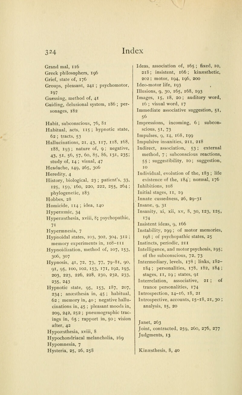 Grand mal, 116 Greek philosophers, 196 Grief, state of, 176 Groups, pleasant, 241 ; psychomotor, 197 Guessing, method of, 41 Guiding, delusional system, 186 ; per- sonages, 182 Habit, subconscious, 76, 81 Habitual, acts, 115 ; hypnotic state, 62 ; tracts, 53 Hallucinations, 21, 43, 117. il8- l68> 188, 193 ; nature of, 9 ; negative, 43, 51, 56, 57, 60, 85, 86, 131, 235; study of, 14 ; visual, 47 Headache, 149, 265, 306 Heredity, 4 History, biological, 23 ; patient's, 33, 125, 159, 160, 220, 222, 255, 264; phylogenetic, 183 Hobbes, 28 Homicide, 114; idea, 140 Hyperaemic, 34 Hyperesthesia, xviii, 8; psychopathic, 7i Hypermnesia, 7 Hypnoidal states, 103, 302, 304, 312 ; memory experiments in, 108-111 Hypnoidization, method of, 107, 153, 306, 307 Hypnosis, 41, 72, 73, 77, 79~81, 9°> 91, 95, 100, 102, 153, 171, 192, 193, 203, 223, 226, 228, 230, 232, 233, 235, 243 Hypnotic state, 95, 153, 187, 207, 234 ; anaesthesia in, 45 ; habitual, 62 ; memory in, 40 ; negative hallu- cinations in, 45 ; pleasant moods in, 209, 242, 252 ; pneumographic trac- ings in, 65 ; rapport in, 50 ; vision after, 42 Hyposesthesia, xviii, 8 Hypochondriacal melancholia, 169 Hypomnesia, 7 Hysteria, 25, 26, 258 Ideas, association of, 165 ; fixed, 10, 218 ; insistent, 166 ; kinsesthetic, 202; motor, 194, 196, 200 Ideo-motor life, 193 Illusions, 9, 30, 165, 168, 193 Images, 15. 18, 20; auditory word, 16 ; visual word, 17 Immediate associative suggestion, 51, 56 Impressions, incoming, 6; subcon- scious, 51, 73 Impulses, 9, 14, 168, 199 Impulsive insanities, 211, 218 Indirect, association, 53 ; external method, 7 ; subconscious reactions, 55; suggestibility, 10; suggestion, 10 Individual, evolution of the, 183 ; life existence of the, 184'; normal, 176 Inhibitions, 108 Initial stages, n, 19 Innate cussedness, 26, 29-31 Insane, 9, 31 Insanity, xi, xii, xv, 8, 30, 123, 125, 174 Insistent ideas, 9, 166 Instability, 199 ; of motor memories, 198 ; of psychopathic states, 25 Instincts, periodic, 211 Intelligence, and motor psychosis, 195; of the subconscious, 72, 73 Intermediary, levels, 178 ; links, 182- 184; personalities, 178, 182, 184; stages, 11, 19 ; states, 91 Interrelation, associative, 21 ; of trance personalities, 174 Introspection, 14-16, 18, 21 Introspective, accounts, 15-18, 21, 30 ; analysis, 15, 20 Janet, 263 Joint, contracted, 259, 260, 276, 277 Judgments, 13 Kinsesthesis, 8, 40
