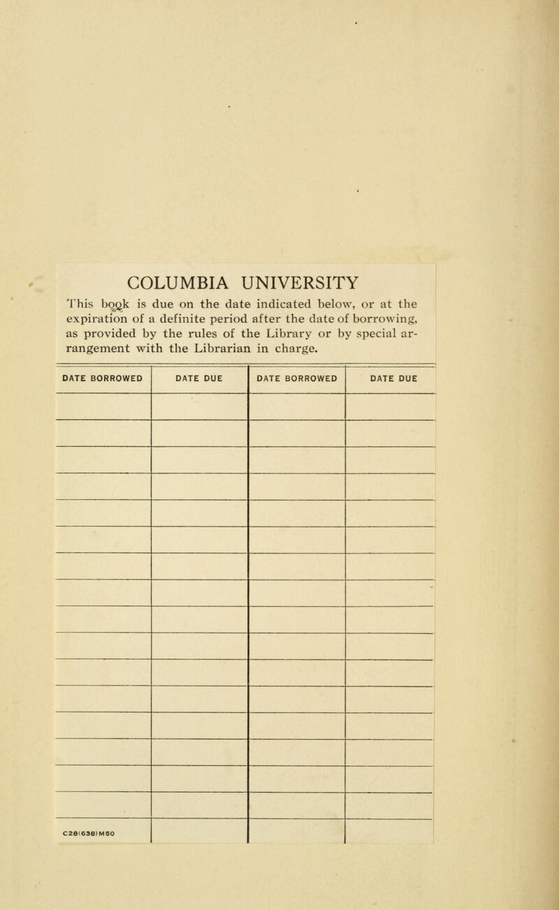 COLUMBIA UNIVERSITY This bqgk is due on the date indicated below, or at the expiration of a definite period after the date of borrowing, as provided by the rules of the Library or by special ar- rangement with the Librarian in charge. DATE BORROWED DATE DUE DATE BORROWED DATE DUE C2B(68a)MB0