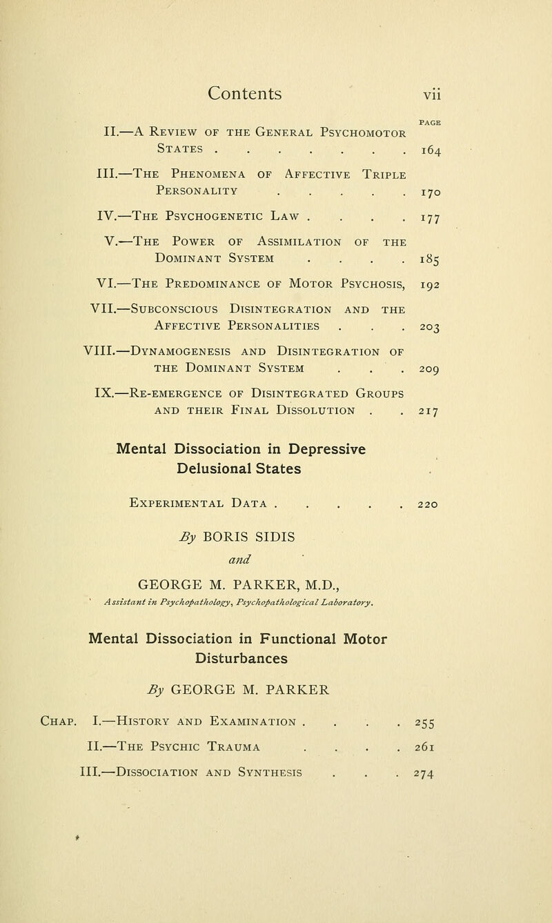 PAGE II.—A Review of the General Psychomotor States 164 III.—The Phenomena of Affective Triple Personality 170 IV,—The Psychogenetic Law . . . .177 V.—The Power of Assimilation of the Dominant System . . . .185 VI.—The Predominance of Motor Psychosis, 192 VII.—Subconscious Disintegration and the Affective Personalities . . . 203 VIII.—Dynamogenesis and Disintegration of THE Dominant System , . . 209 IX.—Re-emergence of Disintegrated Groups and their Final Dissolution . .217 Mental Dissociation in Depressive Delusional States Experimental Data 220 By BORIS SIDIS and GEORGE M. PARKER, M.D., Assistant in Psyckopathology^ Psychopathological Laboratory. Mental Dissociation in Functional Motor Disturbances By GEORGE M. PARKER Chap. I.—History and Examination .... 255 II.—The Psychic Trauma .... 261 III.—Dissociation and Synthesis . . . 274