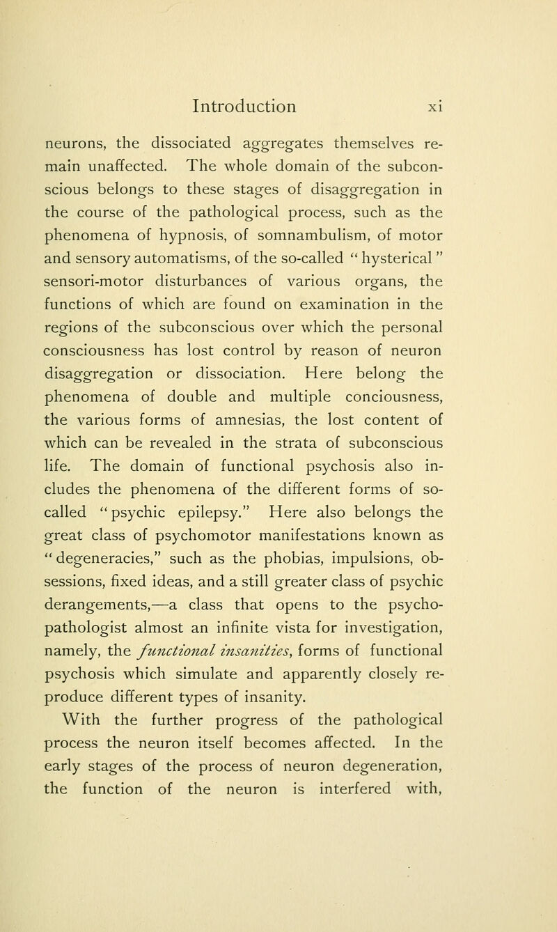 neurons, the dissociated aggregates themselves re- main unaffected. The whole domain of the subcon- scious belongs to these stages of disaggregation In the course of the pathological process, such as the phenomena of hypnosis, of somnambulism, of motor and sensory automatisms, of the so-called hysterical sensorl-motor disturbances of various organs, the functions of which are found on examination In the regions of the subconscious over which the personal consciousness has lost control by reason of neuron disaggregation or dissociation. Here belong the phenomena of double and multiple conciousness, the various forms of amnesias, the lost content of which can be revealed in the strata of subconscious life. The domain of functional psychosis also In- cludes the phenomena of the different forms of so- called psychic epilepsy. Here also belongs the great class of psychomotor manifestations known as degeneracies, such as the phobias, Impulsions, ob- sessions, fixed ideas, and a still greater class of psychic derangements,—a class that opens to the psycho- pathologist almost an Infinite vista for investigation, namely, the functional insanities, forms of functional psychosis which simulate and apparently closely re- produce different types of Insanity. With the further progress of the pathological process the neuron Itself becomes affected. In the early stages of the process of neuron degeneration, the function of the neuron Is interfered with.