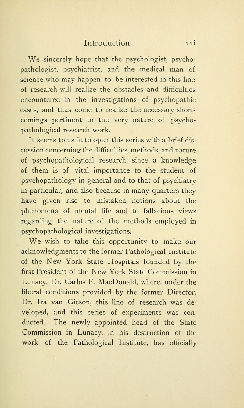 We sincerely hope that the psychologist, psycho- pathologist, psychiatrist, and the medical man of science who may happen to be Interested In this line of research will realize the obstacles and difficulties encountered in the Investigations of psychopathic cases, and thus come to realize the necessary short- comings pertinent to the very nature of psycho- pathological research work. It seems to us fit to open this series with a brief dis- cussion concerning the difficulties, methods, and nature of psychopathologlcal research, since a knowledge of them Is of vital Importance to the student of psychopathology in general and to that of psychiatry in particular, and also because in many quarters they have given rise to mistaken notions about the phenomena of mental life and to fallacious views regarding the nature of the methods employed In psychopathologlcal Investigations. We wish to take this opportunity to make our acknowledgments to the former Pathological Institute of the New York State Hospitals founded by the first President of the New York State Commission in Lunacy, Dr. Carlos F. MacDonald, where, under the liberal conditions provided by the former Director, Dr. Ira van Gleson, this line of research was de- veloped, and this series of experiments was con- ducted. The newly appointed head of the State Commission In Lunacy, In his destruction of the work of the Pathological Institute, has officially