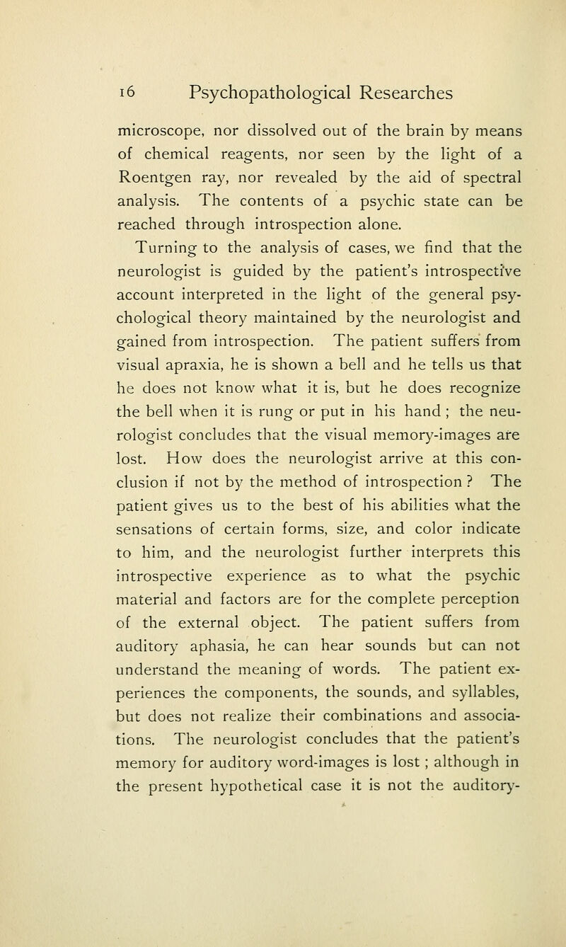 microscope, nor dissolved out of the brain by means of chemical reagents, nor seen by the light of a Roentgen ray, nor revealed by the aid of spectral analysis. The contents of a psychic state can be reached through introspection alone. Turning to the analysis of cases, we find that the neurologist is guided by the patient's introspective account interpreted in the light of the general psy- chological theory maintained by the neurologist and gained from introspection. The patient suffers from visual apraxia, he is shown a bell and he tells us that he does not know what it is, but he does recognize the bell when it is rung or put in his hand ; the neu- rologist concludes that the visual memory-images are lost. How does the neurologist arrive at this con- clusion if not by the method of introspection ? The patient gives us to the best of his abilities what the sensations of certain forms, size, and color indicate to him, and the neurologist further interprets this introspective experience as to what the psychic material and factors are for the complete perception of the external object. The patient suffers from auditory aphasia, he can hear sounds but can not understand the meaning of words. The patient ex- periences the components, the sounds, and syllables, but does not realize their combinations and associa- tions. The neurologist concludes that the patient's memory for auditory word-images is lost; although in the present hypothetical case it is not the auditory-