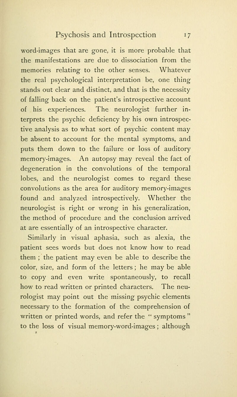 word-images that are gone, it is more probable that the manifestations are due to dissociation from the memories relating to the other senses. Whatever the real psychological interpretation be, one thing stands out clear and distinct, and that is the necessity of falling back on the patient's introspective account of his experiences. The neurologist further in- terprets the psychic deficiency by his own introspec- tive analysis as to what sort of psychic content may be absent to account for the mental symptoms, and puts them down to the failure or loss of auditory memory-images. An autopsy may reveal the fact of degeneration in the convolutions of the temporal lobes, and the neurologist comes to regard these convolutions as the area for auditory memory-images found and analyzed introspectively. Whether the neurologist is right or wrong in his generalization, the method of procedure and the conclusion arrived at are essentially of an introspective character. Similarly in visual aphasia, such as alexia, the patient sees words but does not know how to read them ; the patient may even be able to describe the color, size, and form of the letters; he may be able to copy and even write spontaneously, to recall how to read written or printed characters. The neu- rologist may point out the missing psychic elements necessary to the formation of the comprehension of written or printed words, and refer the  symptoms  to the loss of visual memory-word-images ; although