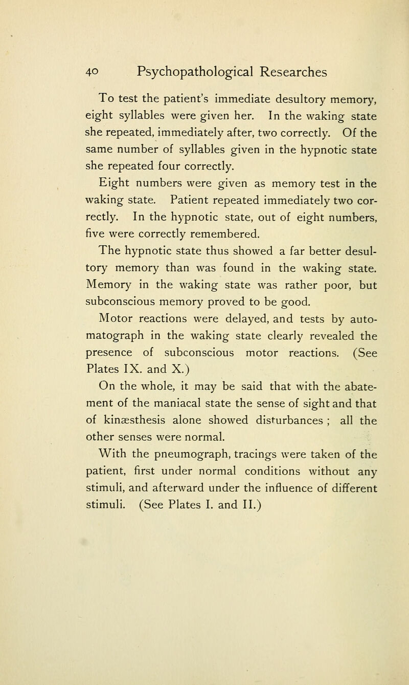 To test the patient's immediate desuhory memory, eight syllables were given her. In the waking state she repeated, immediately after, two correctly. Of the same number of syllables given in the hypnotic state she repeated four correctly. Eight numbers were given as memory test in the waking state. Patient repeated immediately two cor- rectly. In the hypnotic state, out of eight numbers, five were correctly remembered. The hypnotic state thus showed a far better desul- tory memory than was found in the waking state. Memory in the waking state was rather poor, but subconscious memory proved to be good. Motor reactions were delayed, and tests by auto- matograph in the waking state clearly revealed the presence of subconscious motor reactions. (See Plates IX. and X.) On the whole, it may be said that with the abate- ment of the maniacal state the sense of sight and that of kinaesthesis alone showed disturbances ; all the other senses were normal. With the pneumograph, tracings were taken of the patient, first under normal conditions without any stimuli, and afterward under the influence of different stimuli. (See Plates I. and II.)