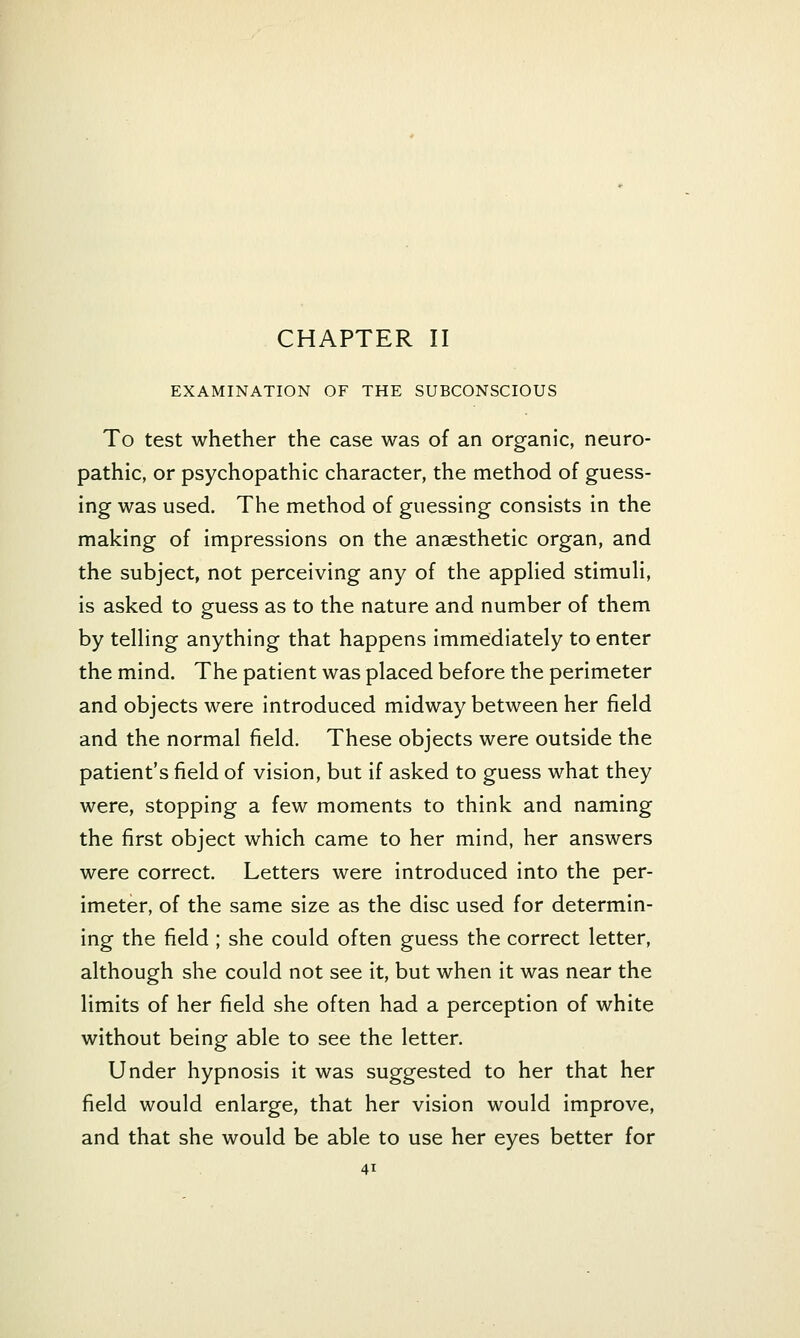 CHAPTER II EXAMINATION OF THE SUBCONSCIOUS To test whether the case was of an organic, neuro- pathic, or psychopathic character, the method of guess- ing was used. The method of guessing consists in the making of impressions on the anaesthetic organ, and the subject, not perceiving any of the appHed stimuli, is asked to guess as to the nature and number of them by telling anything that happens immediately to enter the mind. The patient was placed before the perimeter and objects were introduced midway between her field and the normal field. These objects were outside the patient's field of vision, but if asked to guess what they were, stopping a few moments to think and naming the first object which came to her mind, her answers were correct. Letters were introduced into the per- imeter, of the same size as the disc used for determin- ing the field ; she could often guess the correct letter, although she could not see it, but when it was near the limits of her field she often had a perception of white without being able to see the letter. Under hypnosis it was suggested to her that her field would enlarge, that her vision would improve, and that she would be able to use her eyes better for