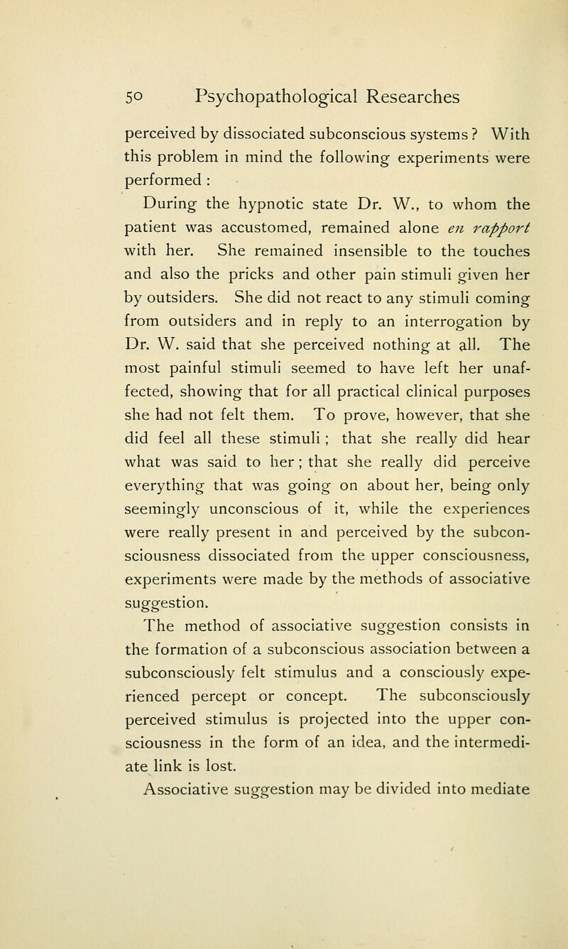 perceived by dissociated subconscious systems ? With this problem in mind the following experiments were performed : During the hypnotic state Dr. W., to whom the patient was accustomed, remained alone eji rapport with her. She remained insensible to the touches and also the pricks and other pain stimuli given her by outsiders. She did not react to any stimuli coming from outsiders and in reply to an interrogation by Dr. W. said that she perceived nothing at all. The most painful stimuli seemed to have left her unaf- fected, showing that for all practical clinical purposes she had not felt them. To prove, however, that she did feel all these stimuli; that she really did hear what was said to her ; that she really did perceive everything that was going on about her, being only seemingly unconscious of it, while the experiences were really present in and perceived by the subcon- sciousness dissociated from the upper consciousness, experiments were made by the methods of associative suggestion. The method of associative suggestion consists in the formation of a subconscious association between a subconsciously felt stimulus and a consciously expe- rienced percept or concept. The subconsciously perceived stimulus is projected into the upper con- sciousness in the form of an idea, and the intermedi- ate link is lost. Associative suggestion may be divided into mediate