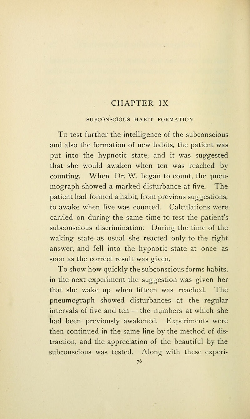 SUBCONSCIOUS HABIT FORMATION To test further the intelligence of the subconscious and also the formation of new habits, the patient was put into the hypnotic state, and it was suggested that she would awaken when ten was reached by counting. When Dr. W. began to count, the pneu- mograph showed a marked disturbance at five. The patient had formed a habit, from previous suggestions, to awake when five was counted. Calculations were carried on during the same time to test the patient's subconscious discrimination. During the time of the waking state as usual she reacted only to the right answer, and fell into the hypnotic state at once as soon as the correct result was gfiven. To show how quickly the subconscious forms habits, in the next experiment the suggestion was given her that she wake up when fifteen was reached. The pneumograph showed disturbances at the regular intervals of five and ten — the numbers at which she had been previously awakened. Experiments were then continued in the same line by the method of dis- traction, and the appreciation of the beautiful by the subconscious was tested. Along with these experi-