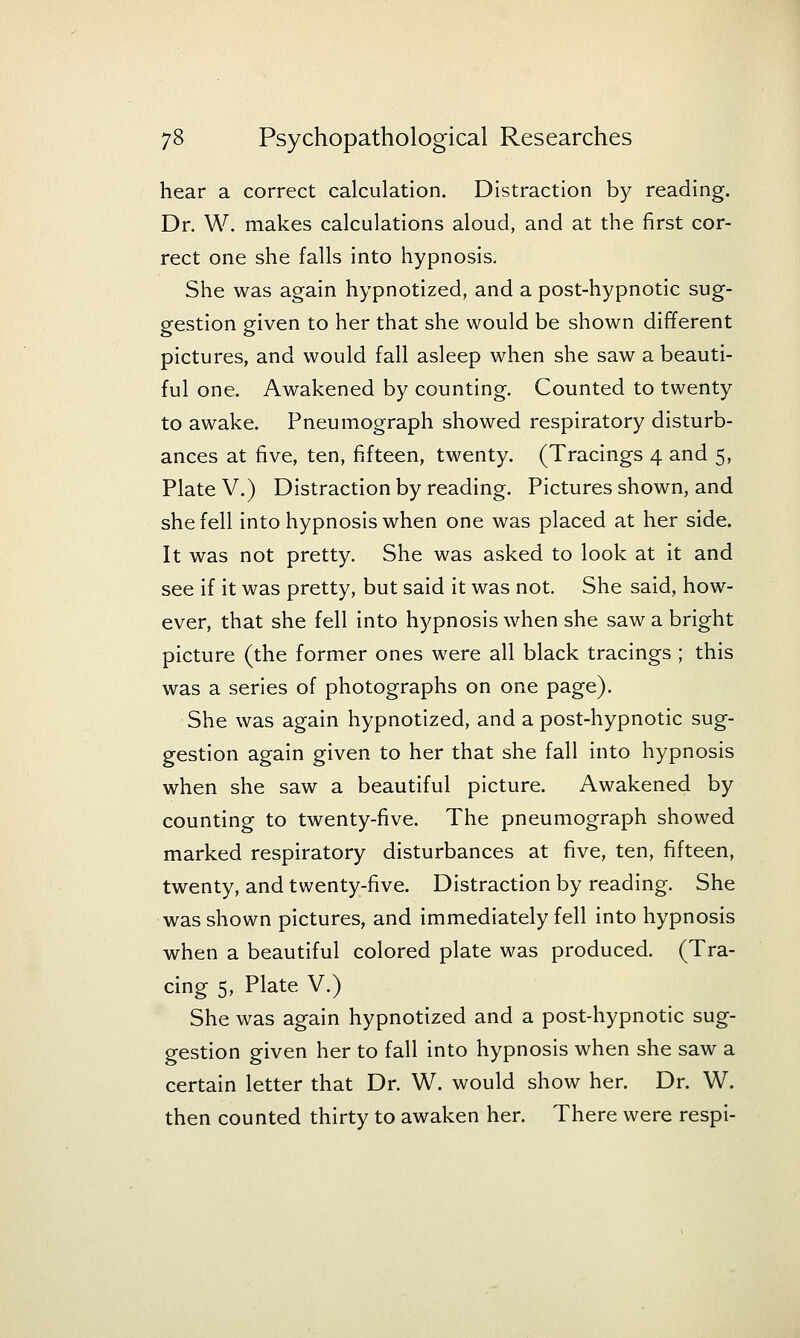 hear a correct calculation. Distraction by reading. Dr. W. makes calculations aloud, and at the first cor- rect one she falls into hypnosis. She was again hypnotized, and a post-hypnotic sug- gestion given to her that she would be shown different pictures, and would fall asleep when she saw a beauti- ful one. Awakened by counting. Counted to twenty to awake. Pneumograph showed respiratory disturb- ances at five, ten, fifteen, twenty. (Tracings 4 and 5, Plate V.) Distraction by reading. Pictures shown, and she fell into hypnosis when one was placed at her side. It was not pretty. She was asked to look at it and see if it was pretty, but said it was not. She said, how- ever, that she fell into hypnosis when she saw a bright picture (the former ones were all black tracings ; this was a series of photographs on one page). She was again hypnotized, and a post-hypnotic sug- gestion again given to her that she fall into hypnosis when she saw a beautiful picture. Awakened by counting to twenty-five. The pneumograph showed marked respiratory disturbances at five, ten, fifteen, twenty, and twenty-five. Distraction by reading. She was shown pictures, and immediately fell into hypnosis when a beautiful colored plate was produced. (Tra- cing 5, Plate V.) She was again hypnotized and a post-hypnotic sug- gestion given her to fall into hypnosis when she saw a certain letter that Dr. W. would show her. Dr. W. then counted thirty to awaken her. There were respi-