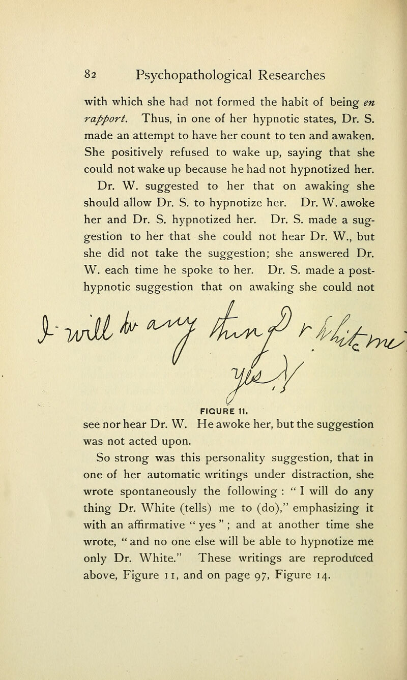 I 82 Psychopathological Researches with which she had not formed the habit of being en rapport. Thus, in one of her hypnotic states, Dr. S. made an attempt to have her count to ten and awaken. She positively refused to wake up, saying that she could not wake up because he had not hypnotized her. Dr. W. suggested to her that on awaking she should allow Dr. S. to hypnotize her. Dr. W. awoke her and Dr. S. hypnotized her. Dr. S. made a sug- gestion to her that she could not hear Dr. W., but she did not take the suggestion; she answered Dr. W. each time he spoke to her. Dr. S. made a post- hypnotic suggestion that on awaking she could not / ■mili^'^ i:^^ ~hyicy FIGURE 11. see nor hear Dr. W. He awoke her, but the suggestion was not acted upon. So strong was this personality suggestion, that in one of her automatic writings under distraction, she wrote spontaneously the following :  I will do any thing Dr. White (tells) me to (do), emphasizing it with an affirmative  yes  ; and at another time she wrote,  and no one else will be able to hypnotize me only Dr. White. These writings are reproduced above, Figure 11, and on page 97, Figure 14.