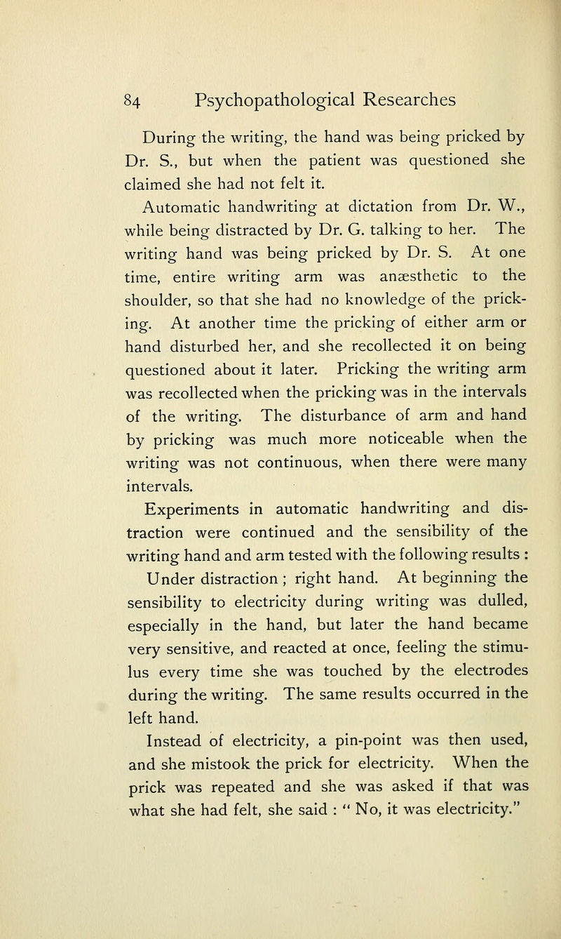 During the writing, the hand was being pricked by Dr. S., but when the patient was questioned she claimed she had not feh it. Automatic handwriting at dictation from Dr. W., while being distracted by Dr. G. talking to her. The writing hand was being pricked by Dr. S. At one time, entire writing arm was anaesthetic to the shoulder, so that she had no knowledge of the prick- ing. At another time the pricking of either arm or hand disturbed her, and she recollected it on being questioned about it later. Pricking the writing arm was recollected when the pricking was in the intervals of the writing. The disturbance of arm and hand by pricking was much more noticeable when the writing was not continuous, when there were many intervals. Experiments in automatic handwriting and dis- traction were continued and the sensibility of the writing hand and arm tested with the following results : Under distraction ; right hand. At beginning the sensibility to electricity during writing was dulled, especially in the hand, but later the hand became very sensitive, and reacted at once, feeling the stimu- lus every time she was touched by the electrodes during the writing. The same results occurred in the left hand. Instead of electricity, a pin-point was then used, and she mistook the prick for electricity. When the prick was repeated and she was asked if that was what she had felt, she said :  No, it was electricity.