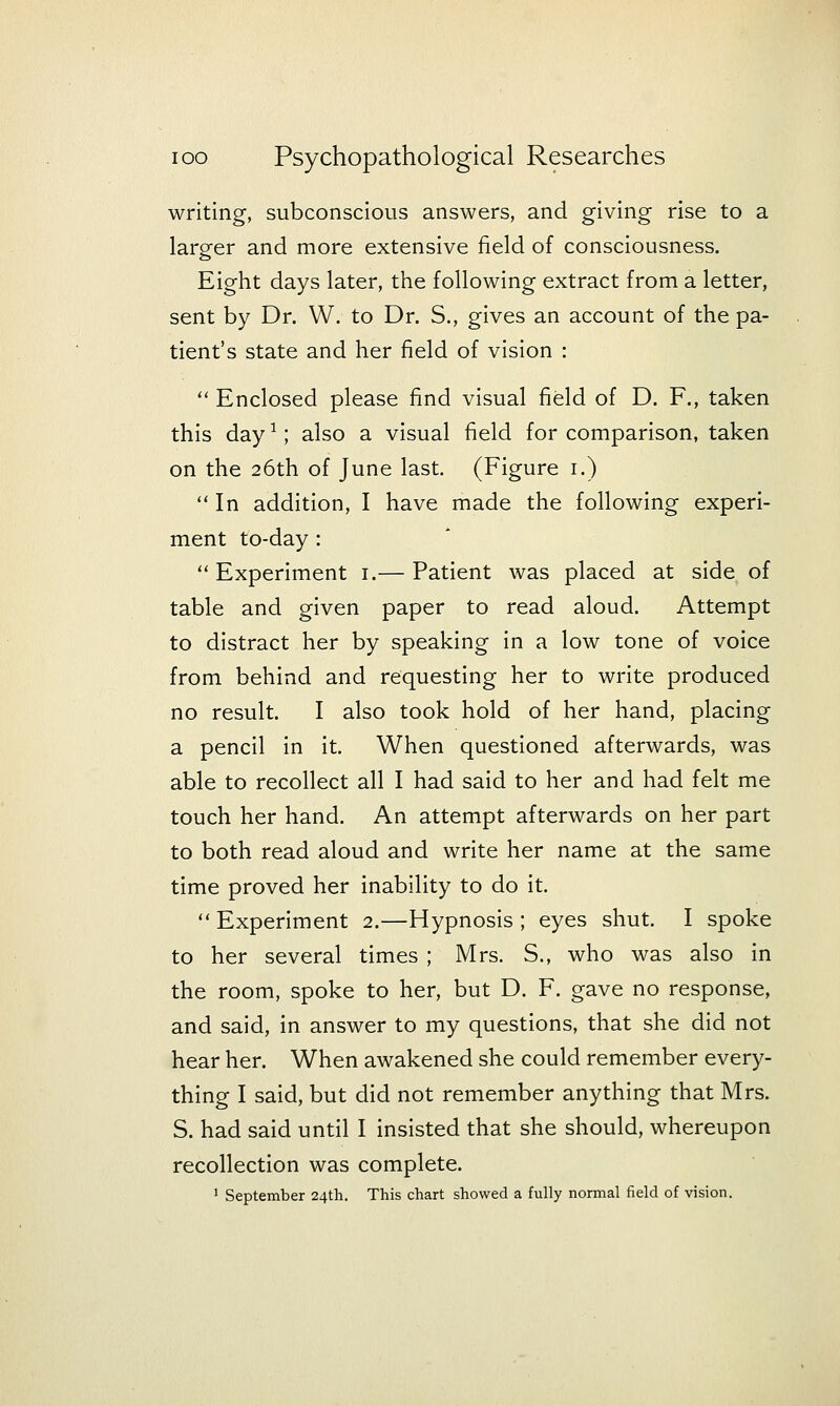 writing, subconscious answers, and giving rise to a larger and more extensive field of consciousness. Eight days later, the following extract from a letter, sent by Dr. W. to Dr. S., gives an account of the pa- tient's state and her field of vision :  Enclosed please find visual field of D. P., taken this day ^; also a visual field for comparison, taken on the 26th of June last. (Figure i.)  In addition, I have made the following experi- ment to-day : Experiment i.— Patient was placed at side of table and given paper to read aloud. Attempt to distract her by speaking in a low tone of voice from behind and requesting her to write produced no result. I also took hold of her hand, placing a pencil in it. When questioned afterwards, was able to recollect all I had said to her and had felt me touch her hand. An attempt afterwards on her part to both read aloud and write her name at the same time proved her inability to do it.  Experiment 2.—Hypnosis ; eyes shut. I spoke to her several times ; Mrs. S., who was also in the room, spoke to her, but D. F. gave no response, and said, in answer to my questions, that she did not hear her. When awakened she could remember every- thing I said, but did not remember anything that Mrs. S. had said until I insisted that she should, whereupon recollection was complete. ' September 24th. This chart showed a fully normal field of vision.