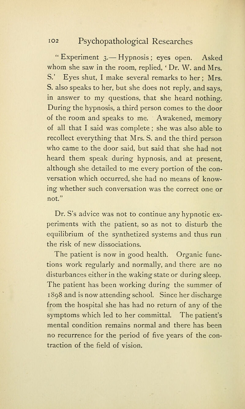  Experiment 3.— Hypnosis ; eyes open. Asked whom she saw in the room, repKed, * Dr. W. and Mrs. S.' Eyes shut, I make several remarks to her; Mrs. S. also speaks to her, but she does not reply, and says, in answer to my questions, that she heard nothing. During the hypnosis, a third person comes to the door of the room and speaks to me. Awakened, memory of all that I said was complete; she was also able to recollect everything that Mrs. S. and the third person who came to the door said, but said that she had not heard them speak during hypnosis, and at present, although she detailed to me every portion of the con- versation which occurred, she had no means of know- ing whether such conversation was the correct one or not. Dr. S's advice was not to continue any hypnotic ex- periments with the patient, so as not to disturb the equilibrium of the synthetized systems and thus run the risk of new dissociations. The patient is now in good health. Organic func- tions work regularly and normally, and there are no disturbances either in the waking state or during sleep. The patient has been working during the summer of 1898 and is now attending school. Since her discharge from the hospital she has had no return of any of the symptoms which led to her committal. The patient's mental condition remains normal and there has been no recurrence for the period of five years of the con- traction of the field of vision.